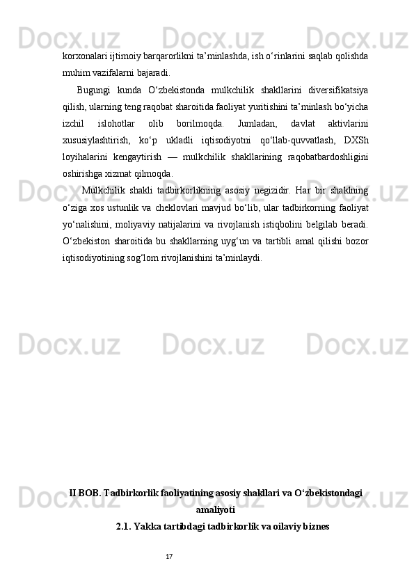17korxonalari ijtimoiy barqarorlikni ta’minlashda, ish o‘rinlarini saqlab qolishda
muhim vazifalarni bajaradi.
Bugungi   kunda   O‘zbekistonda   mulkchilik   shakllarini   diversifikatsiya
qilish, ularning teng raqobat sharoitida faoliyat yuritishini ta’minlash bo‘yicha
izchil   islohotlar   olib   borilmoqda.   Jumladan,   davlat   aktivlarini
xususiylashtirish,   ko‘p   ukladli   iqtisodiyotni   qo‘llab-quvvatlash,   DXSh
loyihalarini   kengaytirish   —   mulkchilik   shakllarining   raqobatbardoshligini
oshirishga xizmat qilmoqda.
  Mulkchilik   shakli   tadbirkorlikning   asosiy   negizidir.   Har   bir   shaklning
o‘ziga  xos  ustunlik  va  cheklovlari   mavjud bo‘lib, ular  tadbirkorning faoliyat
yo‘nalishini,   moliyaviy   natijalarini   va   rivojlanish   istiqbolini   belgilab   beradi.
O‘zbekiston   sharoitida   bu   shakllarning   uyg‘un   va   tartibli   amal   qilishi   bozor
iqtisodiyotining sog‘lom rivojlanishini ta’minlaydi.
II BOB. Tadbirkorlik faoliyatining asosiy shakllari va O‘zbekistondagi
amaliyoti
2.1. Yakka tartibdagi tadbirkorlik va oilaviy biznes 