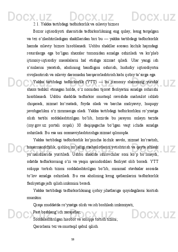 182.1. Yakka tartibdagi tadbirkorlik va oilaviy biznes
Bozor   iqtisodiyoti   sharoitida   tadbirkorlikning   eng   qulay,   keng   tarqalgan
va tez o‘zlashtiriladigan shakllaridan biri bu — yakka tartibdagi tadbirkorlik
hamda   oilaviy   biznes   hisoblanadi.   Ushbu   shakllar   asosan   kichik   hajmdagi
resurslarga   ega   bo‘lgan   shaxslar   tomonidan   amalga   oshiriladi   va   ko‘plab
ijtimoiy-iqtisodiy   masalalarni   hal   etishga   xizmat   qiladi.   Ular   yangi   ish
o‘rinlarini   yaratish,   aholining   bandligini   oshirish,   hududiy   iqtisodiyotni
rivojlantirish va oilaviy daromadni barqarorlashtirish kabi ijobiy ta’sirga ega.
Yakka   tartibdagi   tadbirkorlik   (YTT)   —   bu   jismoniy   shaxsning   yuridik
shaxs tashkil  etmagan holda, o‘z nomidan tijorat faoliyatini amalga oshirishi
hisoblanadi.   Ushbu   shaklda   tadbirkor   mustaqil   ravishda   mahsulot   ishlab
chiqaradi,   xizmat   ko‘rsatadi,   foyda   oladi   va   barcha   moliyaviy,   huquqiy
javobgarlikni  o‘z zimmasiga  oladi. Yakka tartibdagi  tadbirkorlikni  ro‘yxatga
olish   tartibi   soddalashtirilgan   bo‘lib,   hozirda   bu   jarayon   onlayn   tarzda
(my.gov.uz   portali   orqali)   30   daqiqagacha   bo‘lgan   vaqt   ichida   amalga
oshiriladi. Bu esa uni ommaviylashtirishga xizmat qilmoqda.
Yakka   tartibdagi   tadbirkorlik   ko‘pincha   kichik   savdo,   xizmat   ko‘rsatish,
hunarmandchilik, qishloq xo‘jaligi mahsulotlarini yetishtirish va qayta ishlash
yo‘nalishlarida   yuritiladi.   Ushbu   shaklda   ishlovchilar   soni   ko‘p   bo‘lmaydi,
odatda   tadbirkorning   o‘zi   va   yaqin   qarindoshlari   faoliyat   olib   boradi.   YTT
soliqqa   tortish   tizimi   soddalashtirilgan   bo‘lib,   minimal   stavkalar   asosida
to‘lov   amalga   oshiriladi.   Bu   esa   aholining   keng   qatlamlarini   tadbirkorlik
faoliyatiga jalb qilish imkonini beradi.
Yakka   tartibdagi   tadbirkorlikning   ijobiy   jihatlariga   quyidagilarni   kiritish
mumkin:
Qisqa muddatda ro‘yxatga olish va ish boshlash imkoniyati;
Past boshlang‘ich xarajatlar;
Soddalashtirilgan hisobot va soliqqa tortish tizimi;
Qarorlarni tez va mustaqil qabul qilish. 