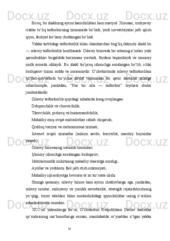 19Biroq, bu shaklning ayrim kamchiliklari ham mavjud. Xususan, moliyaviy
risklar to‘liq tadbirkorning zimmasida bo‘ladi, yirik investitsiyalar  jalb qilish
qiyin, faoliyat ko‘lami cheklangan bo‘ladi.
Yakka tartibdagi tadbirkorlik bilan chambarchas bog‘liq ikkinchi shakl bu
— oilaviy tadbirkorlik hisoblanadi. Oilaviy biznesda bir oilaning a’zolari yoki
qarindoshlari   birgalikda   korxonani   yuritadi,   foydani   taqsimlaydi   va   umumiy
mulk   asosida   ishlaydi.   Bu   shakl   ko‘proq   ishonchga   asoslangan   bo‘lib,   ichki
boshqaruv tizimi  sodda va  norasmiydir. O‘zbekistonda  oilaviy tadbirkorlikni
qo‘llab-quvvatlash   bo‘yicha   davlat   tomonidan   bir   qator   dasturlar   amalga
oshirilmoqda,   jumladan,   “Har   bir   oila   —   tadbirkor”   loyihasi   shular
jumlasidandir.
Oilaviy tadbirkorlik quyidagi sohalarda keng rivojlangan:
Dehqonchilik va chorvachilik;
Tikuvchilik, pishiriq va hunarmandchilik;
Mahalliy oziq-ovqat mahsulotlari ishlab chiqarish;
Qishloq turizmi va mehmonxona xizmati;
Internet   orqali   xizmatlar   (onlayn   savdo,   kuryerlik,   maishiy   buyumlar
yasash).
Oilaviy biznesning ustunlik tomonlari:
Ijtimoiy ishonchga asoslangan boshqaruv;
Ishbilarmonlik muhitining mahalliy sharoitga mosligi;
Ayollar va yoshlarni faol jalb etish imkoniyati;
Mahalliy iqtisodiyotga bevosita ta’sir ko‘rsata olishi.
Shunga   qaramay,   oilaviy   biznes   ham   ayrim   cheklovlarga   ega,   jumladan,
oilaviy   nizolar,   moliyaviy   va   yuridik   savodsizlik,   strategik   rejalashtirishning
yo‘qligi,   bozor   talablari   bilan   moslashishdagi   qiyinchiliklar   uning   o‘sishini
sekinlashtirishi mumkin.
2022-yil   yakunlariga   ko‘ra,   O‘zbekiston   Respublikasi   Davlat   statistika
qo‘mitasining   ma’lumotlariga   asosan,   mamlakatda   ro‘yxatdan   o‘tgan   yakka 