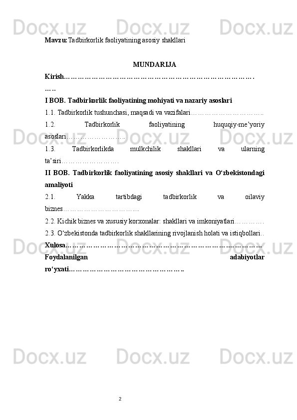 2Mavzu: Tadbirkorlik faoliyatining asosiy shakllari
MUNDARIJA
Kirish ……………………………………………………………………….
…..
I BOB. Tadbirkorlik faoliyatining mohiyati va nazariy asoslari
1.1. Tadbirkorlik tushunchasi, maqsadi va vazifalari …………………………..
1.2.   Tadbirkorlik   faoliyatining   huquqiy-me’yoriy
asoslari ……………………..
1.3.   Tadbirkorlikda   mulkchilik   shakllari   va   ularning
ta’siri …………………….
II   BOB.   Tadbirkorlik   faoliyatining   asosiy   shakllari   va   O‘zbekistondagi
amaliyoti
2.1.   Yakka   tartibdagi   tadbirkorlik   va   oilaviy
biznes …………………………....
2.2. Kichik biznes va xususiy korxonalar: shakllari va imkoniyatlari ………….
2.3. O‘zbekistonda tadbirkorlik shakllarining rivojlanish holati va istiqbollari ..
Xulosa …………………………………………………………….……………
Foydalanilgan   adabiyotlar
ro‘yxati ………………………………………….. 
