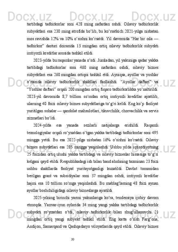 20tartibdagi   tadbirkorlar   soni   428   ming   nafardan   oshdi.   Oilaviy   tadbirkorlik
subyektlari   esa   230  ming  atrofida  bo‘lib,  bu  ko‘rsatkich  2021-yilga  nisbatan
mos ravishda 12% va 10% o‘sishni ko‘rsatdi. Yil davomida “Har bir oila —
tadbirkor”   dasturi   doirasida   13   mingdan   ortiq   oilaviy   tadbirkorlik   subyekti
imtiyozli kreditlar asosida tashkil etildi.
2023-yilda bu raqamlar yanada o‘sdi. Jumladan, yil yakuniga qadar yakka
tartibdagi   tadbirkorlar   soni   460   ming   nafardan   oshdi,   oilaviy   biznes
subyektlari esa 260 mingdan ortiqni tashkil  etdi. Ayniqsa, ayollar va yoshlar
o‘rtasida   oilaviy   tadbirkorlik   shakllari   faollashdi.   “Ayollar   daftari”   va
“Yoshlar daftari” orqali 200 mingdan ortiq fuqaro tadbirkorlikka yo‘naltirildi.
2023-yil   davomida   8,7   trillion   so‘mdan   ortiq   imtiyozli   kreditlar   ajratilib,
ularning 40 foizi oilaviy biznes subyektlariga to‘g‘ri keldi. Eng ko‘p faoliyat
yuritilgan sohalar — qandolat mahsulotlari, tikuvchilik, chorvachilik va servis
xizmatlari bo‘ldi.
2024-yilda   esa   yanada   sezilarli   natijalarga   erishildi.   Raqamli
texnologiyalar orqali ro‘yxatdan o‘tgan yakka tartibdagi tadbirkorlar soni 495
mingga   yetdi.   Bu   esa   2022-yilga   nisbatan   16%   o‘sishni   ko‘rsatdi.   Oilaviy
biznes   subyektlari   esa   285   mingga   yaqinlashdi.   Ushbu   yilda   iqtisodiyotning
25 foizidan ortiq ulushi yakka tartibdagi va oilaviy bizneslar hissasiga to‘g‘ri
kelgani qayd etildi. Respublikadagi ish bilan band aholining taxminan 23 foizi
ushbu   shakllarda   faoliyat   yuritayotganligi   kuzatildi.   Davlat   tomonidan
berilgan   grant   va   subsidiyalar   soni   37   mingdan   oshdi,   imtiyozli   kreditlar
hajmi   esa   10   trillion   so‘mga   yaqinlashdi.   Bu   mablag‘larning   48   foizi   aynan
ayollar boshchiligidagi oilaviy bizneslarga ajratildi.
2025-yilning   birinchi   yarmi   yakunlariga   ko‘ra,   tendensiya   ijobiy   davom
etmoqda.   Yanvar-iyun   oylarida   34   ming   yangi   yakka   tartibdagi   tadbirkorlik
subyekti   ro‘yxatdan   o‘tdi,   oilaviy   tadbirkorlik   bilan   shug‘ullanuvchi   21
mingdan   ortiq   yangi   subyekt   tashkil   etildi.   Eng   katta   o‘sish   Farg‘ona,
Andijon, Samarqand va Qashqadaryo viloyatlarida qayd etildi. Oilaviy biznes 