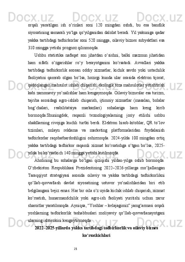 21orqali   yaratilgan   ish   o‘rinlari   soni   120   mingdan   oshdi,   bu   esa   bandlik
siyosatining samarali yo‘lga qo‘yilganidan dalolat beradi. Yil yakuniga qadar
yakka tartibdagi tadbirkorlar soni 520 mingga, oilaviy biznes subyektlari esa
310 mingga yetishi prognoz qilinmoqda.
Ushbu   statistika   nafaqat   son   jihatdan   o‘sishni,   balki   mazmun   jihatidan
ham   sifatli   o‘zgarishlar   ro‘y   berayotganini   ko‘rsatadi.   Avvallari   yakka
tartibdagi   tadbirkorlik   asosan   oddiy   xizmatlar,   kichik   savdo   yoki   ustachilik
faoliyatini   qamrab   olgan   bo‘lsa,   hozirgi   kunda   ular   orasida   elektron   tijorat,
qadoqlangan mahsulot ishlab chiqarish, ekologik toza mahsulotlar yetishtirish
kabi zamonaviy yo‘nalishlar ham kengaymoqda. Oilaviy bizneslar esa turizm,
tajriba   asosidagi   agro-ishlab   chiqarish,   ijtimoiy   xizmatlar   (masalan,   bolalar
bog‘chalari,   reabilitatsiya   markazlari)   sohalariga   ham   keng   kirib
bormoqda.Shuningdek,   raqamli   texnologiyalarning   joriy   etilishi   ushbu
shakllarning   rivojiga   kuchli   turtki   berdi.   Elektron   hisob-kitoblar,   QR   to‘lov
tizimlari,   onlayn   reklama   va   marketing   platformalaridan   foydalanish
tadbirkorlar   raqobatbardoshligini   oshirmoqda.   2024-yilda   100   mingdan   ortiq
yakka   tartibdagi   tadbirkor   raqamli   xizmat   ko‘rsatishga   o‘tgan   bo‘lsa,   2025-
yilda bu ko‘rsatkich 140 mingga yetishi kutilmoqda.
Aholining   bu   sohalarga   bo‘lgan   qiziqishi   yildan-yilga   oshib   bormoqda.
O‘zbekiston   Respublikasi   Prezidentining   2022–2026-yillarga   mo‘ljallangan
Taraqqiyot   strategiyasi   asosida   oilaviy   va   yakka   tartibdagi   tadbirkorlikni
qo‘llab-quvvatlash   davlat   siyosatining   ustuvor   yo‘nalishlaridan   biri   etib
belgilangani bejiz emas. Har bir oila o‘z uyida kichik ishlab chiqarish, xizmat
ko‘rsatish,   hunarmandchilik   yoki   agro-ish   faoliyati   yuritishi   uchun   zarur
sharoitlar yaratilmoqda. Ayniqsa, “Yoshlar – kelajagimiz” jamg‘armasi orqali
yoshlarning   tadbirkorlik   tashabbuslari   moliyaviy   qo‘llab-quvvatlanayotgani
ularning ishtirokini kengaytirmoqda.
2022–2025-yillarda yakka tartibdagi tadbirkorlik va oilaviy biznes
ko‘rsatkichlari 