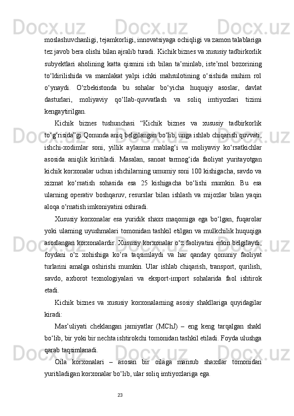 23moslashuvchanligi, tejamkorligi, innovatsiyaga ochiqligi va zamon talablariga
tez javob bera olishi bilan ajralib turadi. Kichik biznes va xususiy tadbirkorlik
subyektlari   aholining   katta   qismini   ish   bilan   ta’minlab,   iste’mol   bozorining
to‘ldirilishida   va   mamlakat   yalpi   ichki   mahsulotining   o‘sishida   muhim   rol
o‘ynaydi.   O‘zbekistonda   bu   sohalar   bo‘yicha   huquqiy   asoslar,   davlat
dasturlari,   moliyaviy   qo‘llab-quvvatlash   va   soliq   imtiyozlari   tizimi
kengaytirilgan.
Kichik   biznes   tushunchasi   “Kichik   biznes   va   xususiy   tadbirkorlik
to‘g‘risida”gi Qonunda aniq belgilangan bo‘lib, unga ishlab chiqarish quvvati,
ishchi-xodimlar   soni,   yillik   aylanma   mablag‘i   va   moliyaviy   ko‘rsatkichlar
asosida   aniqlik   kiritiladi.   Masalan,   sanoat   tarmog‘ida   faoliyat   yuritayotgan
kichik korxonalar uchun ishchilarning umumiy soni 100 kishigacha, savdo va
xizmat   ko‘rsatish   sohasida   esa   25   kishigacha   bo‘lishi   mumkin.   Bu   esa
ularning   operativ   boshqaruv,   resurslar   bilan   ishlash   va   mijozlar   bilan   yaqin
aloqa o‘rnatish imkoniyatini oshiradi.
Xususiy   korxonalar   esa   yuridik   shaxs   maqomiga   ega   bo‘lgan,   fuqarolar
yoki ularning uyushmalari tomonidan tashkil  etilgan va mulkchilik huquqiga
asoslangan korxonalardir. Xususiy korxonalar o‘z faoliyatini erkin belgilaydi,
foydani   o‘z   xohishiga   ko‘ra   taqsimlaydi   va   har   qanday   qonuniy   faoliyat
turlarini   amalga   oshirishi   mumkin.   Ular   ishlab   chiqarish,   transport,   qurilish,
savdo,   axborot   texnologiyalari   va   eksport-import   sohalarida   faol   ishtirok
etadi.
Kichik   biznes   va   xususiy   korxonalarning   asosiy   shakllariga   quyidagilar
kiradi:
Mas’uliyati   cheklangan   jamiyatlar   (MChJ)   –   eng   keng   tarqalgan   shakl
bo‘lib, bir yoki bir nechta ishtirokchi tomonidan tashkil etiladi. Foyda ulushga
qarab taqsimlanadi.
Oila   korxonalari   –   asosan   bir   oilaga   mansub   shaxslar   tomonidan
yuritiladigan korxonalar bo‘lib, ular soliq imtiyozlariga ega. 