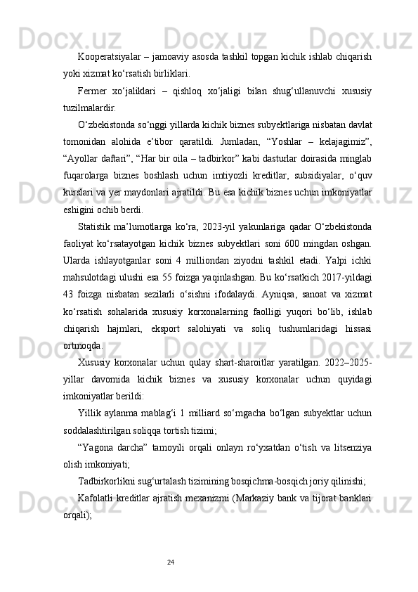 24Kooperatsiyalar – jamoaviy asosda tashkil  topgan kichik ishlab chiqarish
yoki xizmat ko‘rsatish birliklari.
Fermer   xo‘jaliklari   –   qishloq   xo‘jaligi   bilan   shug‘ullanuvchi   xususiy
tuzilmalardir.
O‘zbekistonda so‘nggi yillarda kichik biznes subyektlariga nisbatan davlat
tomonidan   alohida   e’tibor   qaratildi.   Jumladan,   “Yoshlar   –   kelajagimiz”,
“Ayollar daftari”, “Har bir oila – tadbirkor” kabi dasturlar doirasida minglab
fuqarolarga   biznes   boshlash   uchun   imtiyozli   kreditlar,   subsidiyalar,   o‘quv
kurslari va yer maydonlari ajratildi. Bu esa kichik biznes uchun imkoniyatlar
eshigini ochib berdi.
Statistik   ma’lumotlarga   ko‘ra,   2023-yil   yakunlariga   qadar   O‘zbekistonda
faoliyat   ko‘rsatayotgan   kichik   biznes   subyektlari   soni   600   mingdan   oshgan.
Ularda   ishlayotganlar   soni   4   milliondan   ziyodni   tashkil   etadi.   Yalpi   ichki
mahsulotdagi ulushi esa 55 foizga yaqinlashgan. Bu ko‘rsatkich 2017-yildagi
43   foizga   nisbatan   sezilarli   o‘sishni   ifodalaydi.   Ayniqsa,   sanoat   va   xizmat
ko‘rsatish   sohalarida   xususiy   korxonalarning   faolligi   yuqori   bo‘lib,   ishlab
chiqarish   hajmlari,   eksport   salohiyati   va   soliq   tushumlaridagi   hissasi
ortmoqda.
Xususiy   korxonalar   uchun   qulay   shart-sharoitlar   yaratilgan.   2022–2025-
yillar   davomida   kichik   biznes   va   xususiy   korxonalar   uchun   quyidagi
imkoniyatlar berildi:
Yillik   aylanma   mablag‘i   1   milliard   so‘mgacha   bo‘lgan   subyektlar   uchun
soddalashtirilgan soliqqa tortish tizimi;
“Yagona   darcha”   tamoyili   orqali   onlayn   ro‘yxatdan   o‘tish   va   litsenziya
olish imkoniyati;
Tadbirkorlikni sug‘urtalash tizimining bosqichma-bosqich joriy qilinishi;
Kafolatli  kreditlar   ajratish   mexanizmi  (Markaziy  bank  va  tijorat   banklari
orqali); 