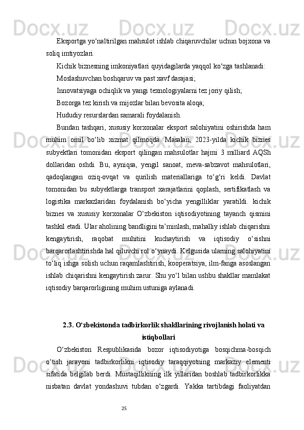 25Eksportga yo‘naltirilgan mahsulot ishlab chiqaruvchilar uchun bojxona va
soliq imtiyozlari.
Kichik biznesning imkoniyatlari quyidagilarda yaqqol ko‘zga tashlanadi:
Moslashuvchan boshqaruv va past xavf darajasi;
Innovatsiyaga ochiqlik va yangi texnologiyalarni tez joriy qilish;
Bozorga tez kirish va mijozlar bilan bevosita aloqa;
Hududiy resurslardan samarali foydalanish.
Bundan   tashqari,   xususiy   korxonalar   eksport   salohiyatini   oshirishda   ham
muhim   omil   bo‘lib   xizmat   qilmoqda.   Masalan,   2023-yilda   kichik   biznes
subyektlari   tomonidan   eksport   qilingan   mahsulotlar   hajmi   3   milliard   AQSh
dollaridan   oshdi.   Bu,   ayniqsa,   yengil   sanoat,   meva-sabzavot   mahsulotlari,
qadoqlangan   oziq-ovqat   va   qurilish   materiallariga   to‘g‘ri   keldi.   Davlat
tomonidan   bu   subyektlarga   transport   xarajatlarini   qoplash,   sertifikatlash   va
logistika   markazlaridan   foydalanish   bo‘yicha   yengilliklar   yaratildi.   kichik
biznes   va   xususiy   korxonalar   O‘zbekiston   iqtisodiyotining   tayanch   qismini
tashkil etadi. Ular aholining bandligini ta’minlash, mahalliy ishlab chiqarishni
kengaytirish,   raqobat   muhitini   kuchaytirish   va   iqtisodiy   o‘sishni
barqarorlashtirishda hal qiluvchi rol o‘ynaydi. Kelgusida ularning salohiyatini
to‘liq ishga solish uchun raqamlashtirish, kooperatsiya, ilm-fanga asoslangan
ishlab chiqarishni kengaytirish zarur. Shu yo‘l bilan ushbu shakllar mamlakat
iqtisodiy barqarorligining muhim ustuniga aylanadi.
2.3. O‘zbekistonda tadbirkorlik shakllarining rivojlanish holati va
istiqbollari
O‘zbekiston   Respublikasida   bozor   iqtisodiyotiga   bosqichma-bosqich
o‘tish   jarayoni   tadbirkorlikni   iqtisodiy   taraqqiyotning   markaziy   elementi
sifatida   belgilab   berdi.   Mustaqillikning   ilk   yillaridan   boshlab   tadbirkorlikka
nisbatan   davlat   yondashuvi   tubdan   o‘zgardi.   Yakka   tartibdagi   faoliyatdan 