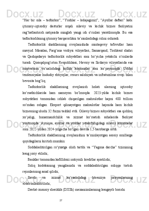 27“Har   bir   oila   –   tadbirkor”,   “Yoshlar   –   kelajagimiz”,   “Ayollar   daftari”   kabi
ijtimoiy-iqtisodiy   dasturlar   orqali   oilaviy   va   kichik   biznes   faoliyatini
rag‘batlantirish   natijasida   minglab   yangi   ish   o‘rinlari   yaratilmoqda.   Bu   esa
tadbirkorlikning ijtimoiy barqarorlikni ta’minlashdagi rolini oshiradi.
Tadbirkorlik   shakllarining   rivojlanishida   mintaqaviy   tafovutlar   ham
mavjud.   Masalan,   Farg‘ona   vodiysi   viloyatlari,   Samarqand,   Toshkent   shahri
va   Qashqadaryo   tadbirkorlik   subyektlari   soni   bo‘yicha   yetakchi   o‘rinlarda
turadi.   Qoraqalpog‘iston   Respublikasi,   Navoiy   va   Sirdaryo   viloyatlarida   esa
innovatsion   yo‘nalishdagi   kichik   korxonalar   soni   ko‘paymoqda.   Ushbu
tendensiyalar hududiy ehtiyojlar, resurs salohiyati va infratuzilma rivoji bilan
bevosita bog‘liq.
Tadbirkorlik   shakllarining   rivojlanish   holati   ularning   iqtisodiy
ko‘rsatkichlarida   ham   namoyon   bo‘lmoqda.   2023-yilda   kichik   biznes
subyektlari   tomonidan   ishlab   chiqarilgan   mahsulotlar   hajmi   400   trillion
so‘mdan   oshgan.   Eksport   qilinayotgan   mahsulotlar   hajmida   ham   kichik
biznesning ulushi 32 foizni tashkil etdi. Oilaviy biznes subyektlari esa qishloq
xo‘jaligi,   hunarmandchilik   va   xizmat   ko‘rsatish   sohalarida   faoliyat
yuritmoqda.   Ayniqsa,   ayollar   va   yoshlar   yetakchiligidagi   oilaviy   korxonalar
soni 2022-yildan 2024-yilgacha bo‘lgan davrda 1,5 barobarga ortdi.
Tadbirkorlik   shakllarining   rivojlanishini   ta’minlayotgan   asosiy   omillarga
quyidagilarni kiritish mumkin:
Soddalashtirilgan   ro‘yxatga   olish   tartibi   va   “Yagona   darcha”   tizimining
keng joriy etilishi;
Banklar tomonidan kafilliksiz imtiyozli kreditlar ajratilishi;
Soliq   kodeksining   yangilanishi   va   soddalashtirilgan   soliqqa   tortish
rejimlarining amal qilishi;
Savdo   va   xizmat   ko‘rsatishdagi   litsenziya   jarayonlarining
elektronlashtirilishi;
Davlat-xususiy sheriklik (DXSh) mexanizmlarining kengayib borishi. 