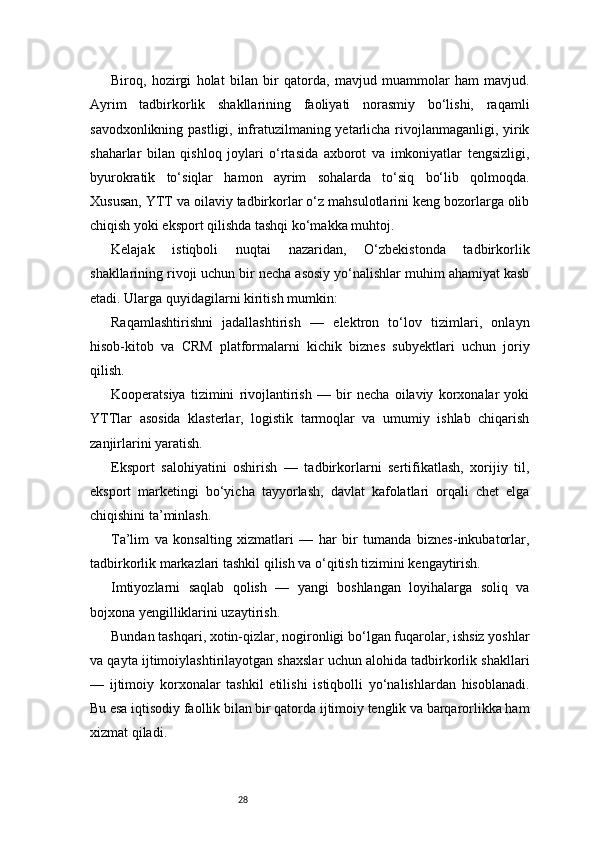 28Biroq,   hozirgi   holat   bilan   bir   qatorda,   mavjud   muammolar   ham   mavjud.
Ayrim   tadbirkorlik   shakllarining   faoliyati   norasmiy   bo‘lishi,   raqamli
savodxonlikning pastligi, infratuzilmaning yetarlicha rivojlanmaganligi, yirik
shaharlar   bilan   qishloq   joylari   o‘rtasida   axborot   va   imkoniyatlar   tengsizligi,
byurokratik   to‘siqlar   hamon   ayrim   sohalarda   to‘siq   bo‘lib   qolmoqda.
Xususan, YTT va oilaviy tadbirkorlar o‘z mahsulotlarini keng bozorlarga olib
chiqish yoki eksport qilishda tashqi ko‘makka muhtoj.
Kelajak   istiqboli   nuqtai   nazaridan,   O‘zbekistonda   tadbirkorlik
shakllarining rivoji uchun bir necha asosiy yo‘nalishlar muhim ahamiyat kasb
etadi. Ularga quyidagilarni kiritish mumkin:
Raqamlashtirishni   jadallashtirish   —   elektron   to‘lov   tizimlari,   onlayn
hisob-kitob   va   CRM   platformalarni   kichik   biznes   subyektlari   uchun   joriy
qilish.
Kooperatsiya   tizimini   rivojlantirish   —   bir   necha   oilaviy   korxonalar   yoki
YTTlar   asosida   klasterlar,   logistik   tarmoqlar   va   umumiy   ishlab   chiqarish
zanjirlarini yaratish.
Eksport   salohiyatini   oshirish   —   tadbirkorlarni   sertifikatlash,   xorijiy   til,
eksport   marketingi   bo‘yicha   tayyorlash,   davlat   kafolatlari   orqali   chet   elga
chiqishini ta’minlash.
Ta’lim   va   konsalting   xizmatlari   —   har   bir   tumanda   biznes-inkubatorlar,
tadbirkorlik markazlari tashkil qilish va o‘qitish tizimini kengaytirish.
Imtiyozlarni   saqlab   qolish   —   yangi   boshlangan   loyihalarga   soliq   va
bojxona yengilliklarini uzaytirish.
Bundan tashqari, xotin-qizlar, nogironligi bo‘lgan fuqarolar, ishsiz yoshlar
va qayta ijtimoiylashtirilayotgan shaxslar uchun alohida tadbirkorlik shakllari
—   ijtimoiy   korxonalar   tashkil   etilishi   istiqbolli   yo‘nalishlardan   hisoblanadi.
Bu esa iqtisodiy faollik bilan bir qatorda ijtimoiy tenglik va barqarorlikka ham
xizmat qiladi. 