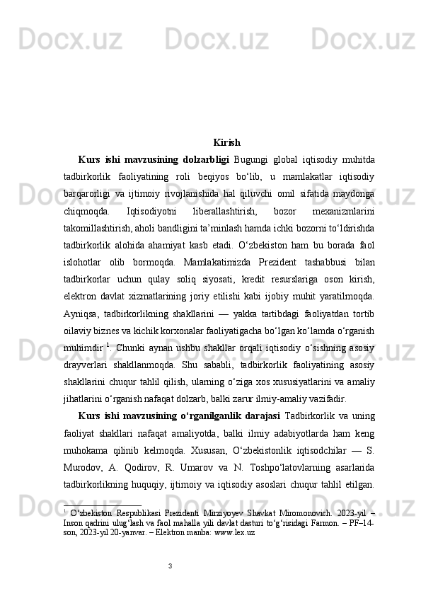 3 Kirish
Kurs   ishi   mavzusining   dolzarbligi   Bugungi   global   iqtisodiy   muhitda
tadbirkorlik   faoliyatining   roli   beqiyos   bo‘lib,   u   mamlakatlar   iqtisodiy
barqarorligi   va   ijtimoiy   rivojlanishida   hal   qiluvchi   omil   sifatida   maydonga
chiqmoqda.   Iqtisodiyotni   liberallashtirish,   bozor   mexanizmlarini
takomillashtirish, aholi bandligini ta’minlash hamda ichki bozorni to‘ldirishda
tadbirkorlik   alohida   ahamiyat   kasb   etadi.   O‘zbekiston   ham   bu   borada   faol
islohotlar   olib   bormoqda.   Mamlakatimizda   Prezident   tashabbusi   bilan
tadbirkorlar   uchun   qulay   soliq   siyosati,   kredit   resurslariga   oson   kirish,
elektron   davlat   xizmatlarining   joriy   etilishi   kabi   ijobiy   muhit   yaratilmoqda.
Ayniqsa,   tadbirkorlikning   shakllarini   —   yakka   tartibdagi   faoliyatdan   tortib
oilaviy biznes va kichik korxonalar faoliyatigacha bo‘lgan ko‘lamda o‘rganish
muhimdir   1
.   Chunki   aynan   ushbu   shakllar   orqali   iqtisodiy   o‘sishning   asosiy
drayverlari   shakllanmoqda.   Shu   sababli,   tadbirkorlik   faoliyatining   asosiy
shakllarini chuqur  tahlil  qilish, ularning o‘ziga xos xususiyatlarini  va amaliy
jihatlarini o‘rganish nafaqat dolzarb, balki zarur ilmiy-amaliy vazifadir.
Kurs   ishi   mavzusining   o‘rganilganlik   darajasi   Tadbirkorlik   va   uning
faoliyat   shakllari   nafaqat   amaliyotda,   balki   ilmiy   adabiyotlarda   ham   keng
muhokama   qilinib   kelmoqda.   Xususan,   O‘zbekistonlik   iqtisodchilar   —   S.
Murodov,   A.   Qodirov,   R.   Umarov   va   N.   Toshpo‘latovlarning   asarlarida
tadbirkorlikning   huquqiy,   ijtimoiy   va   iqtisodiy   asoslari   chuqur   tahlil   etilgan.
1
  O‘zbekiston   Respublikasi   Prezidenti   Mirziyoyev   Shavkat   Miromonovich.   2023-yil   –
Inson qadrini ulug‘lash va faol mahalla yili davlat dasturi to‘g‘risidagi Farmon. – PF–14-
son, 2023-yil 20-yanvar. – Elektron manba: www.lex.uz 