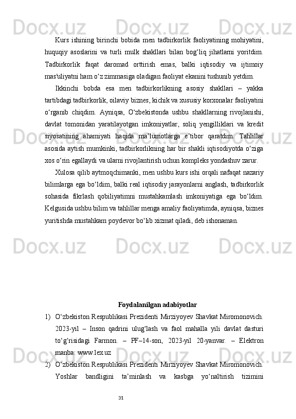 31Kurs   ishining   birinchi   bobida   men   tadbirkorlik   faoliyatining   mohiyatini,
huquqiy   asoslarini   va   turli   mulk   shakllari   bilan   bog‘liq   jihatlarni   yoritdim.
Tadbirkorlik   faqat   daromad   orttirish   emas,   balki   iqtisodiy   va   ijtimoiy
mas'uliyatni ham o‘z zimmasiga oladigan faoliyat ekanini tushunib yetdim.
Ikkinchi   bobda   esa   men   tadbirkorlikning   asosiy   shakllari   –   yakka
tartibdagi tadbirkorlik, oilaviy biznes, kichik va xususiy korxonalar faoliyatini
o‘rganib   chiqdim.   Ayniqsa,   O‘zbekistonda   ushbu   shakllarning   rivojlanishi,
davlat   tomonidan   yaratilayotgan   imkoniyatlar,   soliq   yengilliklari   va   kredit
siyosatining   ahamiyati   haqida   ma’lumotlarga   e’tibor   qaratdim.   Tahlillar
asosida aytish mumkinki, tadbirkorlikning har bir shakli  iqtisodiyotda o‘ziga
xos o‘rin egallaydi va ularni rivojlantirish uchun kompleks yondashuv zarur.
Xulosa qilib aytmoqchimanki, men ushbu kurs ishi orqali nafaqat nazariy
bilimlarga ega bo‘ldim, balki real iqtisodiy jarayonlarni anglash, tadbirkorlik
sohasida   fikrlash   qobiliyatimni   mustahkamlash   imkoniyatiga   ega   bo‘ldim.
Kelgusida ushbu bilim va tahlillar menga amaliy faoliyatimda, ayniqsa, biznes
yuritishda mustahkam poydevor bo‘lib xizmat qiladi, deb ishonaman.
Foydalanilgan adabiyotlar
1) O‘zbekiston Respublikasi  Prezidenti Mirziyoyev Shavkat Miromonovich.
2023-yil   –   Inson   qadrini   ulug‘lash   va   faol   mahalla   yili   davlat   dasturi
to‘g‘risidagi   Farmon.   –   PF–14-son,   2023-yil   20-yanvar.   –   Elektron
manba: www.lex.uz
2) O‘zbekiston Respublikasi  Prezidenti Mirziyoyev Shavkat Miromonovich.
Yoshlar   bandligini   ta’minlash   va   kasbga   yo‘naltirish   tizimini