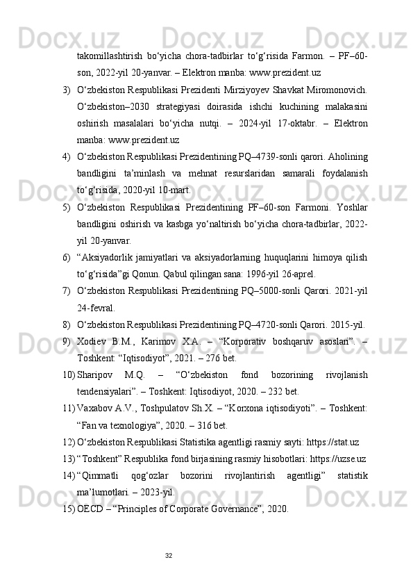 32takomillashtirish   bo‘yicha   chora-tadbirlar   to‘g‘risida   Farmon.   –   PF–60-
son, 2022-yil 20-yanvar. – Elektron manba: www.prezident.uz
3) O‘zbekiston Respublikasi  Prezidenti Mirziyoyev Shavkat Miromonovich.
O‘zbekiston–2030   strategiyasi   doirasida   ishchi   kuchining   malakasini
oshirish   masalalari   bo‘yicha   nutqi.   –   2024-yil   17-oktabr.   –   Elektron
manba: www.prezident.uz
4) O‘zbekiston Respublikasi Prezidentining PQ–4739-sonli qarori. Aholining
bandligini   ta’minlash   va   mehnat   resurslaridan   samarali   foydalanish
to‘g‘risida, 2020-yil 10-mart.
5) O‘zbekiston   Respublikasi   Prezidentining   PF–60-son   Farmoni.   Yoshlar
bandligini oshirish va kasbga yo‘naltirish bo‘yicha chora-tadbirlar, 2022-
yil 20-yanvar.
6) “Aksiyadorlik   jamiyatlari   va   aksiyadorlarning   huquqlarini   himoya   qilish
to‘g‘risida”gi Qonun. Qabul qilingan sana: 1996-yil 26-aprel.
7) O‘zbekiston  Respublikasi  Prezidentining PQ–5000-sonli  Qarori. 2021-yil
24-fevral.
8) O‘zbekiston Respublikasi Prezidentining PQ–4720-sonli Qarori. 2015-yil.
9) Xodiev   B.M.,   Karimov   X.A.   –   “Korporativ   boshqaruv   asoslari”.   –
Toshkent: “Iqtisodiyot”, 2021. – 276 bet.
10) Sharipov   M.Q.   –   “O‘zbekiston   fond   bozorining   rivojlanish
tendensiyalari”. – Toshkent: Iqtisodiyot, 2020. – 232 bet.
11) Vaxabov A.V., Toshpulatov Sh.X. – “Korxona iqtisodiyoti”. – Toshkent:
“Fan va texnologiya”, 2020. – 316 bet.
12) O‘zbekiston Respublikasi Statistika agentligi rasmiy sayti: https://stat.uz
13) “Toshkent” Respublika fond birjasining rasmiy hisobotlari: https://uzse.uz
14) “Qimmatli   qog‘ozlar   bozorini   rivojlantirish   agentligi”   statistik
ma’lumotlari. – 2023-yil.
15) OECD – “Principles of Corporate Governance”, 2020. 