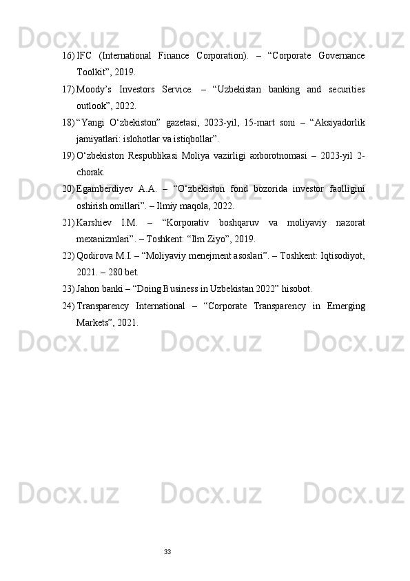 3316) IFC   (International   Finance   Corporation).   –   “Corporate   Governance
Toolkit”, 2019.
17) Moody’s   Investors   Service.   –   “Uzbekistan   banking   and   securities
outlook”, 2022.
18) “Yangi   O‘zbekiston”   gazetasi,   2023-yil,   15-mart   soni   –   “Aksiyadorlik
jamiyatlari: islohotlar va istiqbollar”.
19) O‘zbekiston   Respublikasi   Moliya   vazirligi   axborotnomasi   –   2023-yil   2-
chorak.
20) Egamberdiyev   A.A.   –   “O‘zbekiston   fond   bozorida   investor   faolligini
oshirish omillari”. – Ilmiy maqola, 2022.
21) Karshiev   I.M.   –   “Korporativ   boshqaruv   va   moliyaviy   nazorat
mexanizmlari”. – Toshkent: “Ilm Ziyo”, 2019.
22) Qodirova M.I. – “Moliyaviy menejment asoslari”. – Toshkent: Iqtisodiyot,
2021. – 280 bet.
23) Jahon banki – “Doing Business in Uzbekistan 2022” hisobot.
24) Transparency   International   –   “Corporate   Transparency   in   Emerging
Markets”, 2021. 