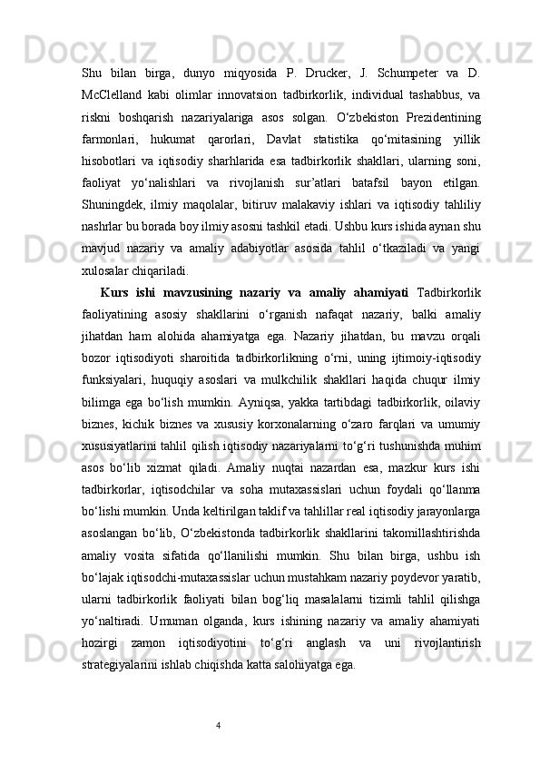 4Shu   bilan   birga,   dunyo   miqyosida   P.   Drucker,   J.   Schumpeter   va   D.
McClelland   kabi   olimlar   innovatsion   tadbirkorlik,   individual   tashabbus,   va
riskni   boshqarish   nazariyalariga   asos   solgan.   O‘zbekiston   Prezidentining
farmonlari,   hukumat   qarorlari,   Davlat   statistika   qo‘mitasining   yillik
hisobotlari   va   iqtisodiy   sharhlarida   esa   tadbirkorlik   shakllari,   ularning   soni,
faoliyat   yo‘nalishlari   va   rivojlanish   sur’atlari   batafsil   bayon   etilgan.
Shuningdek,   ilmiy   maqolalar,   bitiruv   malakaviy   ishlari   va   iqtisodiy   tahliliy
nashrlar bu borada boy ilmiy asosni tashkil etadi. Ushbu kurs ishida aynan shu
mavjud   nazariy   va   amaliy   adabiyotlar   asosida   tahlil   o‘tkaziladi   va   yangi
xulosalar chiqariladi.
Kurs   ishi   mavzusining   nazariy   va   amaliy   ahamiyati   Tadbirkorlik
faoliyatining   asosiy   shakllarini   o‘rganish   nafaqat   nazariy,   balki   amaliy
jihatdan   ham   alohida   ahamiyatga   ega.   Nazariy   jihatdan,   bu   mavzu   orqali
bozor   iqtisodiyoti   sharoitida   tadbirkorlikning   o‘rni,   uning   ijtimoiy-iqtisodiy
funksiyalari,   huquqiy   asoslari   va   mulkchilik   shakllari   haqida   chuqur   ilmiy
bilimga   ega   bo‘lish   mumkin.   Ayniqsa,   yakka   tartibdagi   tadbirkorlik,   oilaviy
biznes,   kichik   biznes   va   xususiy   korxonalarning   o‘zaro   farqlari   va   umumiy
xususiyatlarini tahlil qilish iqtisodiy nazariyalarni to‘g‘ri tushunishda muhim
asos   bo‘lib   xizmat   qiladi.   Amaliy   nuqtai   nazardan   esa,   mazkur   kurs   ishi
tadbirkorlar,   iqtisodchilar   va   soha   mutaxassislari   uchun   foydali   qo‘llanma
bo‘lishi mumkin. Unda keltirilgan taklif va tahlillar real iqtisodiy jarayonlarga
asoslangan   bo‘lib,   O‘zbekistonda   tadbirkorlik   shakllarini   takomillashtirishda
amaliy   vosita   sifatida   qo‘llanilishi   mumkin.   Shu   bilan   birga,   ushbu   ish
bo‘lajak iqtisodchi-mutaxassislar uchun mustahkam nazariy poydevor yaratib,
ularni   tadbirkorlik   faoliyati   bilan   bog‘liq   masalalarni   tizimli   tahlil   qilishga
yo‘naltiradi.   Umuman   olganda,   kurs   ishining   nazariy   va   amaliy   ahamiyati
hozirgi   zamon   iqtisodiyotini   to‘g‘ri   anglash   va   uni   rivojlantirish
strategiyalarini ishlab chiqishda katta salohiyatga ega. 