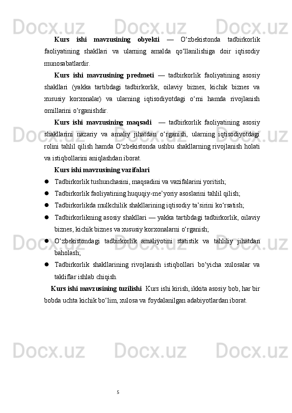 5Kurs   ishi   mavzusining   obyekti   —   O‘zbekistonda   tadbirkorlik
faoliyatining   shakllari   va   ularning   amalda   qo‘llanilishiga   doir   iqtisodiy
munosabatlardir.
Kurs   ishi   mavzusining   predmeti   —   tadbirkorlik   faoliyatining   asosiy
shakllari   (yakka   tartibdagi   tadbirkorlik,   oilaviy   biznes,   kichik   biznes   va
xususiy   korxonalar)   va   ularning   iqtisodiyotdagi   o‘rni   hamda   rivojlanish
omillarini o‘rganishdir.
Kurs   ishi   mavzusining   maqsadi     —   tadbirkorlik   faoliyatining   asosiy
shakllarini   nazariy   va   amaliy   jihatdan   o‘rganish,   ularning   iqtisodiyotdagi
rolini tahlil qilish hamda O‘zbekistonda ushbu shakllarning rivojlanish holati
va istiqbollarini aniqlashdan iborat.
Kurs ishi mavzusining vazifalari
 Tadbirkorlik tushunchasini, maqsadini va vazifalarini yoritish;
 Tadbirkorlik faoliyatining huquqiy-me’yoriy asoslarini tahlil qilish;
 Tadbirkorlikda mulkchilik shakllarining iqtisodiy ta’sirini ko‘rsatish;
 Tadbirkorlikning asosiy shakllari — yakka tartibdagi tadbirkorlik, oilaviy
biznes, kichik biznes va xususiy korxonalarni o‘rganish;
 O‘zbekistondagi   tadbirkorlik   amaliyotini   statistik   va   tahliliy   jihatdan
baholash;
 Tadbirkorlik   shakllarining   rivojlanish   istiqbollari   bo‘yicha   xulosalar   va
takliflar ishlab chiqish.
Kurs ishi mavzusining tuzilishi   Kurs ishi kirish, ikkita asosiy bob, har bir
bobda uchta kichik bo‘lim, xulosa va foydalanilgan adabiyotlardan iborat. 