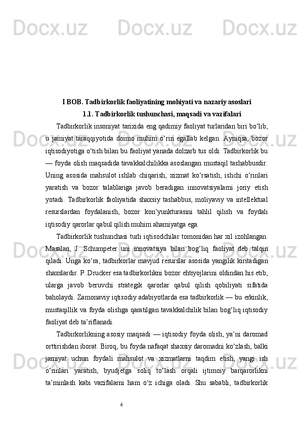 6I BOB. Tadbirkorlik faoliyatining mohiyati va nazariy asoslari
1.1. Tadbirkorlik tushunchasi, maqsadi va vazifalari
Tadbirkorlik insoniyat tarixida eng qadimiy faoliyat turlaridan biri bo‘lib,
u   jamiyat   taraqqiyotida   doimo   muhim   o‘rin   egallab   kelgan.   Ayniqsa,   bozor
iqtisodiyotiga o‘tish bilan bu faoliyat yanada dolzarb tus oldi. Tadbirkorlik bu
— foyda olish maqsadida tavakkalchilikka asoslangan mustaqil tashabbusdir.
Uning   asosida   mahsulot   ishlab   chiqarish,   xizmat   ko‘rsatish,   ishchi   o‘rinlari
yaratish   va   bozor   talablariga   javob   beradigan   innovatsiyalarni   joriy   etish
yotadi.   Tadbirkorlik   faoliyatida   shaxsiy   tashabbus,   moliyaviy   va   intellektual
resurslardan   foydalanish,   bozor   kon’yunkturasini   tahlil   qilish   va   foydali
iqtisodiy qarorlar qabul qilish muhim ahamiyatga ega.
Tadbirkorlik tushunchasi turli iqtisodchilar tomonidan har xil izohlangan.
Masalan,   J.   Schumpeter   uni   innovatsiya   bilan   bog‘liq   faoliyat   deb   talqin
qiladi. Unga ko‘ra, tadbirkorlar mavjud resurslar asosida yangilik kiritadigan
shaxslardir. P. Drucker esa tadbirkorlikni bozor ehtiyojlarini oldindan his etib,
ularga   javob   beruvchi   strategik   qarorlar   qabul   qilish   qobiliyati   sifatida
baholaydi. Zamonaviy iqtisodiy adabiyotlarda esa tadbirkorlik — bu erkinlik,
mustaqillik va foyda olishga qaratilgan tavakkalchilik bilan bog‘liq iqtisodiy
faoliyat deb ta’riflanadi.
Tadbirkorlikning asosiy maqsadi  — iqtisodiy foyda olish, ya’ni daromad
orttirishdan iborat. Biroq, bu foyda nafaqat shaxsiy daromadni ko‘zlash, balki
jamiyat   uchun   foydali   mahsulot   va   xizmatlarni   taqdim   etish,   yangi   ish
o‘rinlari   yaratish,   byudjetga   soliq   to‘lash   orqali   ijtimoiy   barqarorlikni
ta’minlash   kabi   vazifalarni   ham   o‘z   ichiga   oladi.   Shu   sababli,   tadbirkorlik 