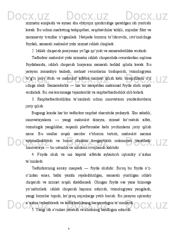 9xizmatni aniqlashi va aynan shu ehtiyojni qondirishga qaratilgan ish yuritishi
kerak. Bu uchun marketing tadqiqotlari, raqobatchilar tahlili, mijozlar fikri va
zamonaviy   trendlar   o‘rganiladi.   Natijada   bozorni   to‘ldiruvchi,   iste’molchiga
foydali, samarali mahsulot yoki xizmat ishlab chiqiladi .
2. Ishlab chiqarish jarayonini yo‘lga qo‘yish va samaradorlikka erishish
Tadbirkor mahsulot yoki xizmatni ishlab chiqarishda resurslardan oqilona
foydalanishi,   ishlab   chiqarish   liniyasini   samarali   tashkil   qilishi   kerak.   Bu
jarayon   xomashyo   tanlash,   mehnat   resurslarini   boshqarish,   texnologiyani
to‘g‘ri   joriy   etish   va   mahsulot   sifatini   nazorat   qilish   kabi   bosqichlarni   o‘z
ichiga oladi. Samaradorlik — har bir xarajatdan maksimal foyda olish orqali
erishiladi. Bu esa korxonaga tejamkorlik va raqobatbardoshlik olib keladi.
3.   Raqobatbardoshlikni   ta’minlash   uchun   innovatsion   yondashuvlarni
joriy qilish
Bugungi kunda har bir tadbirkor raqobat sharoitida yashaydi. Shu sababli,
innovatsiyalarni   —   yangi   mahsulot   dizayni,   xizmat   ko‘rsatish   sifati,
texnologik   yangiliklar,   raqamli   platformalar   kabi   yechimlarni   joriy   qilish
zarur.   Bu   usullar   orqali   xaridor   e’tiborini   tortish,   mahsulot   narxini
optimallashtirish   va   bozor   ulushini   kengaytirish   imkoniyati   yaratiladi.
Innovatsiya — bu ustunlik va uzluksiz rivojlanish kalitidir.
4.   Foyda   olish   va   uni   kapital   sifatida   aylantirib   iqtisodiy   o‘sishni
ta’minlash
Tadbirkorning   asosiy   maqsadi   —   foyda   olishdir.   Biroq   bu   foyda   o‘z-
o‘zidan   emas,   balki   yaxshi   rejalashtirilgan,   samarali   yuritilgan   ishlab
chiqarish   va   xizmat   orqali   shakllanadi.   Olingan   foyda   esa   yana   biznesga
yo‘naltiriladi:   ishlab   chiqarish   hajmini   oshirish,   texnologiyani   yangilash,
yangi   bozorlar   topish,   ko‘proq   mijozlarga   yetib   borish.   Bu   jarayon   iqtisodiy
o‘sishni tezlashtiradi va tadbirkorlikning barqarorligini ta’minlaydi.
5. Yangi ish o‘rinlari yaratish va aholining bandligini oshirish 