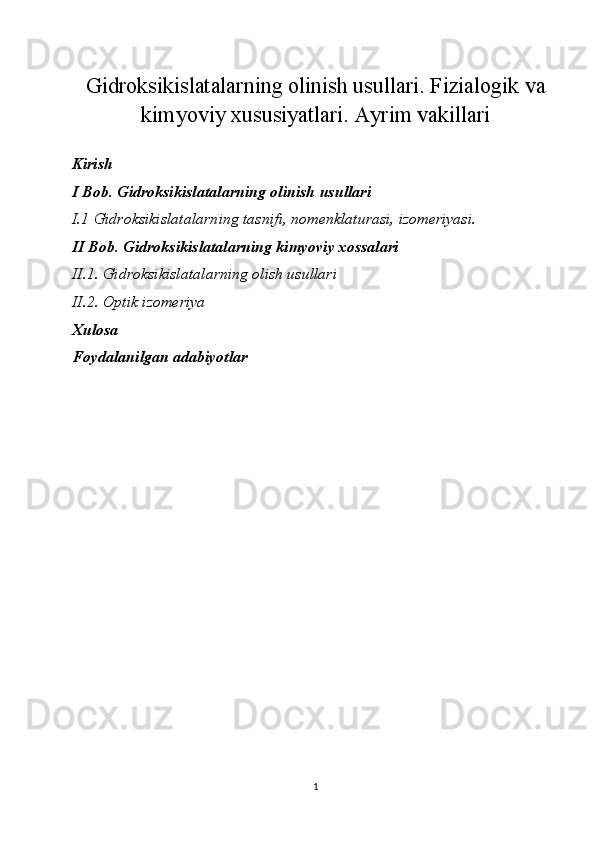Gidroksikislatalarning olinish usullari. Fizialogik va
kimyoviy xususiyatlari. Ayrim vakillari
Kirish
I Bob .  Gidroksikislatalarning olinish usullari
I.1   Gidroksikislatalarning tasnifi, nomenklaturasi, izomeriyasi.
II Bob. Gidroksikislatalarning kimyoviy xossalari
II.1. Gidroksikislatalarning olish usullari
II.2. Optik izomeriya
Xulosa 
Foydalanilgan adabiyotlar
                                                     
1 