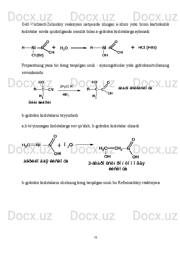 Gell-Vorlxard-Zelinskiy   reaksiyasi   natijasida   olingan   a-xloro   yoki   brom   karboksilik
kislotalar suvda qizdirilganda osonlik bilan a-gidroksi kislotalarga aylanadi:
Preparatning yana bir keng tarqalgan usuli - siyanogidrinlar yoki gidroksinitrillarning
sovunlanishi:
b-gidroksi kislotalarni tayyorlash
a,b-to'yinmagan kislotalarga suv qo'shib, b-gidroksi kislotalar olinadi:
b-gidroksi kislotalarni olishning keng tarqalgan usuli bu Reformatskiy reaktsiyasi:
11 