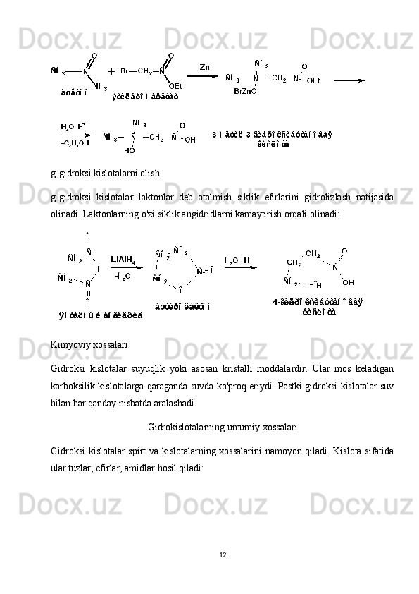 g-gidroksi kislotalarni olish
g-gidroksi   kislotalar   laktonlar   deb   atalmish   siklik   efirlarini   gidrolizlash   natijasida
olinadi. Laktonlarning o'zi siklik angidridlarni kamaytirish orqali olinadi:
Kimyoviy xossalari
Gidroksi   kislotalar   suyuqlik   yoki   asosan   kristalli   moddalardir.   Ular   mos   keladigan
karboksilik kislotalarga qaraganda suvda ko'proq eriydi. Pastki gidroksi kislotalar suv
bilan har qanday nisbatda aralashadi.
Gidrokislotalarning umumiy xossalari
Gidroksi kislotalar spirt va kislotalarning xossalarini  namoyon qiladi. Kislota sifatida
ular tuzlar, efirlar, amidlar hosil qiladi:
12 