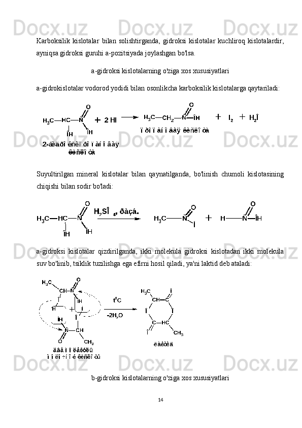 Karboksilik   kislotalar   bilan   solishtirganda,   gidroksi   kislotalar   kuchliroq   kislotalardir,
ayniqsa gidroksi guruhi a-pozitsiyada joylashgan bo'lsa.
a-gidroksi kislotalarning o'ziga xos xususiyatlari
a-gidrokislotalar vodorod yodidi bilan osonlikcha karboksilik kislotalarga qaytariladi:
Suyultirilgan   mineral   kislotalar   bilan   qaynatilganda,   bo'linish   chumoli   kislotasining
chiqishi bilan sodir bo'ladi:
a-gidroksi   kislotalar   qizdirilganda,   ikki   molekula   gidroksi   kislotadan   ikki   molekula
suv bo'linib, tsiklik tuzilishga ega efirni hosil qiladi, ya'ni laktid deb ataladi:
b-gidroksi kislotalarning o'ziga xos xususiyatlari
14 