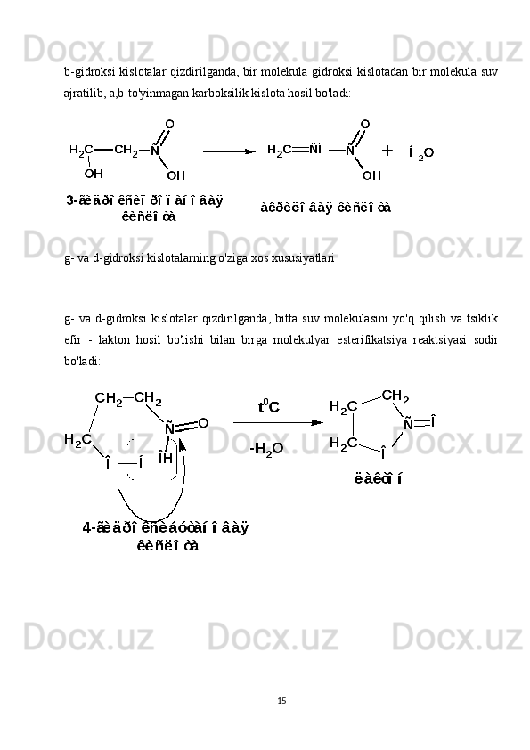 b-gidroksi kislotalar qizdirilganda, bir molekula gidroksi kislotadan bir molekula suv
ajratilib, a,b-to'yinmagan karboksilik kislota hosil bo'ladi:
g- va d-gidroksi kislotalarning o'ziga xos xususiyatlari
g-   va   d-gidroksi   kislotalar   qizdirilganda,   bitta   suv   molekulasini   yo'q   qilish   va   tsiklik
efir   -   lakton   hosil   bo'lishi   bilan   birga   molekulyar   esterifikatsiya   reaktsiyasi   sodir
bo'ladi:
15 