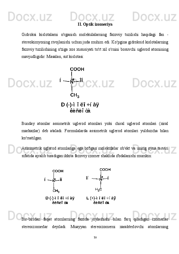 II. Optik izomeriya
Gidroksi   kislotalarni   o'rganish   molekulalarning   fazoviy   tuzilishi   haqidagi   fan   -
stereokimyoning rivojlanishi uchun juda muhim edi. Ko'pgina gidroksid kislotalarning
fazoviy tuzilishining o'ziga xos xususiyati to'rt xil o'rnini bosuvchi uglerod atomining
mavjudligidir. Masalan, sut kislotasi:
Bunday   atomlar   assimetrik   uglerod   atomlari   yoki   chiral   uglerod   atomlari   (xiral
markazlar)   deb   ataladi.   Formulalarda   assimetrik   uglerod   atomlari   yulduzcha   bilan
ko'rsatilgan.
Asimmetrik  uglerod  atomlariga   ega  bo'lgan   molekulalar   ob'ekt   va   uning  oyna   tasviri
sifatida ajralib turadigan ikkita fazoviy izomer shaklida ifodalanishi mumkin:
Bir-biridan   faqat   atomlarning   fazoda   joylashishi   bilan   farq   qiladigan   izomerlar
stereoizomerlar   deyiladi.   Muayyan   stereoizomerni   xarakterlovchi   atomlarning
16 