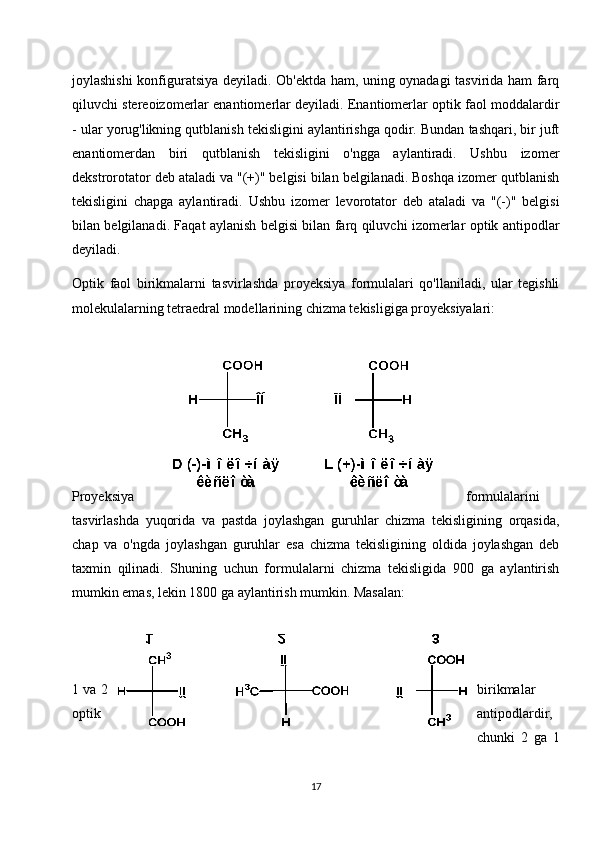 joylashishi konfiguratsiya deyiladi. Ob'ektda ham, uning oynadagi tasvirida ham farq
qiluvchi stereoizomerlar enantiomerlar deyiladi. Enantiomerlar optik faol moddalardir
- ular yorug'likning qutblanish tekisligini aylantirishga qodir. Bundan tashqari, bir juft
enantiomerdan   biri   qutblanish   tekisligini   o'ngga   aylantiradi.   Ushbu   izomer
dekstrorotator deb ataladi va "(+)" belgisi bilan belgilanadi. Boshqa izomer qutblanish
tekisligini   chapga   aylantiradi.   Ushbu   izomer   levorotator   deb   ataladi   va   "(-)"   belgisi
bilan belgilanadi. Faqat aylanish belgisi bilan farq qiluvchi izomerlar optik antipodlar
deyiladi.
Optik   faol   birikmalarni   tasvirlashda   proyeksiya   formulalari   qo'llaniladi,   ular   tegishli
molekulalarning tetraedral modellarining chizma tekisligiga proyeksiyalari:
Proyeksiya formulalarini
tasvirlashda   yuqorida   va   pastda   joylashgan   guruhlar   chizma   tekisligining   orqasida,
chap   va   o'ngda   joylashgan   guruhlar   esa   chizma   tekisligining   oldida   joylashgan   deb
taxmin   qilinadi.   Shuning   uchun   formulalarni   chizma   tekisligida   900   ga   aylantirish
mumkin emas, lekin 1800 ga aylantirish mumkin. Masalan:
1 va 2 birikmalar
optik antipodlardir,
chunki   2   ga   1
17 