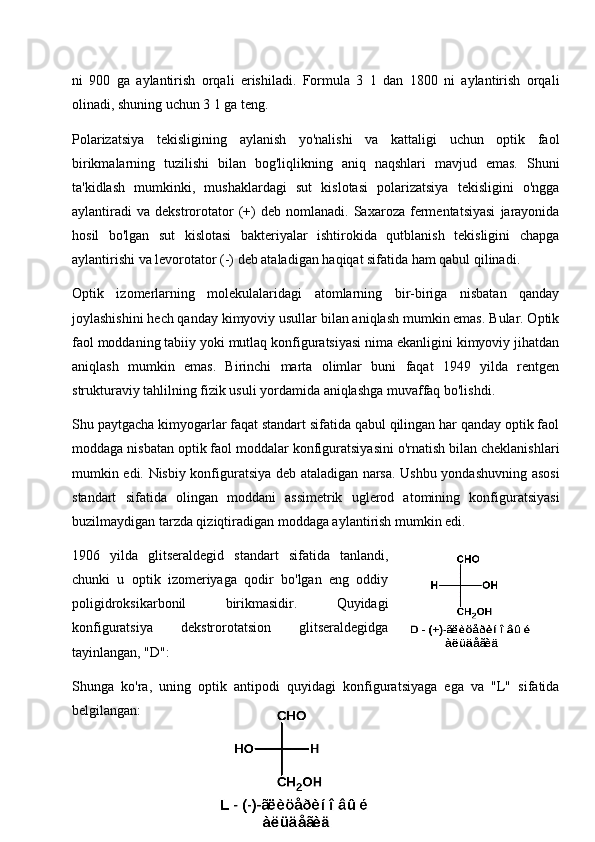 ni   900   ga   aylantirish   orqali   erishiladi.   Formula   3   1   dan   1800   ni   aylantirish   orqali
olinadi, shuning uchun 3 1 ga teng.
Polarizatsiya   tekisligining   aylanish   yo'nalishi   va   kattaligi   uchun   optik   faol
birikmalarning   tuzilishi   bilan   bog'liqlikning   aniq   naqshlari   mavjud   emas.   Shuni
ta'kidlash   mumkinki,   mushaklardagi   sut   kislotasi   polarizatsiya   tekisligini   o'ngga
aylantiradi   va   dekstrorotator   (+)   deb   nomlanadi.  Saxaroza   fermentatsiyasi   jarayonida
hosil   bo'lgan   sut   kislotasi   bakteriyalar   ishtirokida   qutblanish   tekisligini   chapga
aylantirishi va levorotator (-) deb ataladigan haqiqat sifatida ham qabul qilinadi.
Optik   izomerlarning   molekulalaridagi   atomlarning   bir-biriga   nisbatan   qanday
joylashishini hech qanday kimyoviy usullar bilan aniqlash mumkin emas. Bular. Optik
faol moddaning tabiiy yoki mutlaq konfiguratsiyasi nima ekanligini kimyoviy jihatdan
aniqlash   mumkin   emas.   Birinchi   marta   olimlar   buni   faqat   1949   yilda   rentgen
strukturaviy tahlilning fizik usuli yordamida aniqlashga muvaffaq bo'lishdi.
Shu paytgacha kimyogarlar faqat standart sifatida qabul qilingan har qanday optik faol
moddaga nisbatan optik faol moddalar konfiguratsiyasini o'rnatish bilan cheklanishlari
mumkin edi. Nisbiy konfiguratsiya deb ataladigan narsa. Ushbu yondashuvning asosi
standart   sifatida   olingan   moddani   assimetrik   uglerod   atomining   konfiguratsiyasi
buzilmaydigan tarzda qiziqtiradigan moddaga aylantirish mumkin edi.
1906   yilda   glitseraldegid   standart   sifatida   tanlandi,
chunki   u   optik   izomeriyaga   qodir   bo'lgan   eng   oddiy
poligidroksikarbonil   birikmasidir.   Quyidagi
konfiguratsiya   dekstrorotatsion   glitseraldegidga
tayinlangan, "D":
Shunga   ko'ra,   uning   optik   antipodi   quyidagi   konfiguratsiyaga   ega   va   "L"   sifatida
belgilangan:
18 