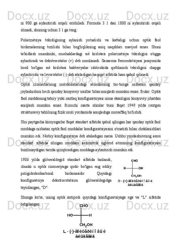 ni   900   ga   aylantirish   orqali   erishiladi.   Formula   3   1   dan   1800   ni   aylantirish   orqali
olinadi, shuning uchun 3 1 ga teng.
Polarizatsiya   tekisligining   aylanish   yo'nalishi   va   kattaligi   uchun   optik   faol
birikmalarning   tuzilishi   bilan   bog'liqlikning   aniq   naqshlari   mavjud   emas.   Shuni
ta'kidlash   mumkinki,   mushaklardagi   sut   kislotasi   polarizatsiya   tekisligini   o'ngga
aylantiradi   va   dekstrorotator   (+)   deb   nomlanadi.  Saxaroza   fermentatsiyasi   jarayonida
hosil   bo'lgan   sut   kislotasi   bakteriyalar   ishtirokida   qutblanish   tekisligini   chapga
aylantirishi va levorotator (-) deb ataladigan haqiqat sifatida ham qabul qilinadi.
Optik   izomerlarning   molekulalaridagi   atomlarning   bir-biriga   nisbatan   qanday
joylashishini hech qanday kimyoviy usullar bilan aniqlash mumkin emas. Bular. Optik
faol moddaning tabiiy yoki mutlaq konfiguratsiyasi nima ekanligini kimyoviy jihatdan
aniqlash   mumkin   emas.   Birinchi   marta   olimlar   buni   faqat   1949   yilda   rentgen
strukturaviy tahlilning fizik usuli yordamida aniqlashga muvaffaq bo'lishdi.
Shu paytgacha kimyogarlar faqat standart sifatida qabul qilingan har qanday optik faol
moddaga nisbatan optik faol moddalar konfiguratsiyasini o'rnatish bilan cheklanishlari
mumkin edi. Nisbiy konfiguratsiya deb ataladigan narsa. Ushbu yondashuvning asosi
standart   sifatida   olingan   moddani   assimetrik   uglerod   atomining   konfiguratsiyasi
buzilmaydigan tarzda qiziqtiradigan moddaga aylantirish mumkin edi.
1906   yilda   glitseraldegid   standart   sifatida   tanlandi,
chunki   u   optik   izomeriyaga   qodir   bo'lgan   eng   oddiy
poligidroksikarbonil   birikmasidir.   Quyidagi
konfiguratsiya   dekstrorotatsion   glitseraldegidga
tayinlangan, "D":
Shunga   ko'ra,   uning   optik   antipodi   quyidagi   konfiguratsiyaga   ega   va   "L"   sifatida
belgilangan:
18