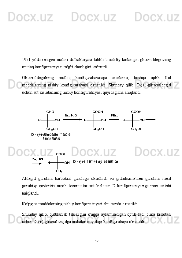 1951   yilda   rentgen   nurlari   diffraktsiyasi   tahlili   tasodifiy   tanlangan   glitseraldegidning
mutlaq konfiguratsiyasi to'g'ri ekanligini ko'rsatdi.
Glitseraldegidning   mutlaq   konfiguratsiyasiga   asoslanib,   boshqa   optik   faol
moddalarning   nisbiy   konfiguratsiyasi   o'rnatildi.   Shunday   qilib,   D-(+)-glitseraldegid
uchun sut kislotasining nisbiy konfiguratsiyasi quyidagicha aniqlandi:
Aldegid   guruhini   karboksil   guruhiga   oksidlash   va   gidroksimetilen   guruhini   metil
guruhiga   qaytarish   orqali   levorotator   sut   kislotasi   D-konfiguratsiyasiga   mos   kelishi
aniqlandi.
Ko'pgina moddalarning nisbiy konfiguratsiyasi shu tarzda o'rnatildi.
Shunday   qilib,   qutblanish   tekisligini   o'ngga   aylantiradigan   optik   faol   olma   kislotasi
uchun D-(+)-gliseraldegidga nisbatan quyidagi konfiguratsiya o'rnatildi:
19 