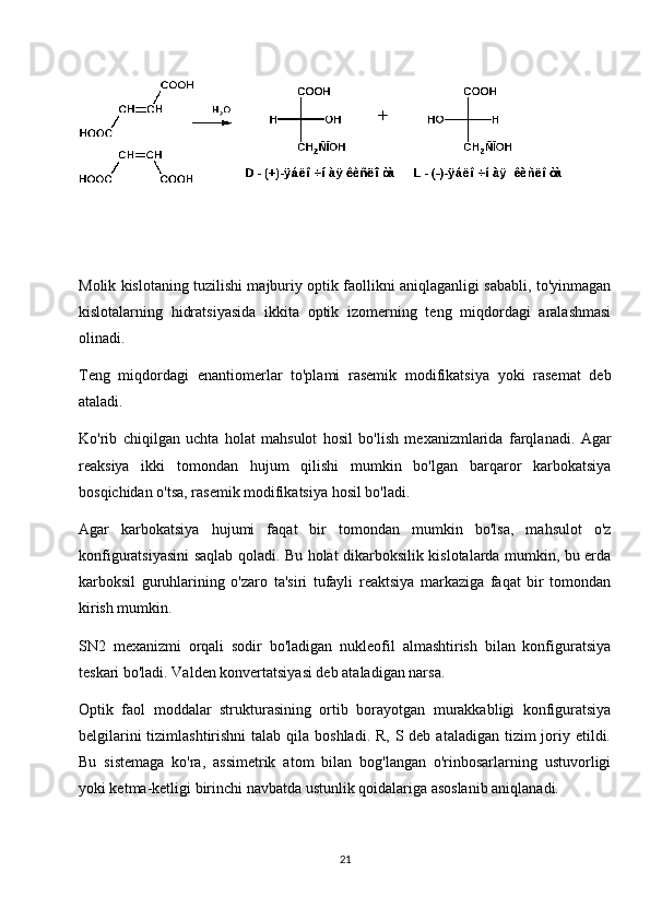 Molik kislotaning tuzilishi majburiy optik faollikni aniqlaganligi sababli, to'yinmagan
kislotalarning   hidratsiyasida   ikkita   optik   izomerning   teng   miqdordagi   aralashmasi
olinadi.
Teng   miqdordagi   enantiomerlar   to'plami   rasemik   modifikatsiya   yoki   rasemat   deb
ataladi.
Ko'rib   chiqilgan   uchta   holat   mahsulot   hosil   bo'lish   mexanizmlarida   farqlanadi.   Agar
reaksiya   ikki   tomondan   hujum   qilishi   mumkin   bo'lgan   barqaror   karbokatsiya
bosqichidan o'tsa, rasemik modifikatsiya hosil bo'ladi.
Agar   karbokatsiya   hujumi   faqat   bir   tomondan   mumkin   bo'lsa,   mahsulot   o'z
konfiguratsiyasini saqlab qoladi. Bu holat dikarboksilik kislotalarda mumkin, bu erda
karboksil   guruhlarining   o'zaro   ta'siri   tufayli   reaktsiya   markaziga   faqat   bir   tomondan
kirish mumkin.
SN2   mexanizmi   orqali   sodir   bo'ladigan   nukleofil   almashtirish   bilan   konfiguratsiya
teskari bo'ladi. Valden konvertatsiyasi deb ataladigan narsa.
Optik   faol   moddalar   strukturasining   ortib   borayotgan   murakkabligi   konfiguratsiya
belgilarini  tizimlashtirishni  talab  qila  boshladi. R,  S deb  ataladigan tizim  joriy etildi.
Bu   sistemaga   ko'ra,   assimetrik   atom   bilan   bog'langan   o'rinbosarlarning   ustuvorligi
yoki ketma-ketligi birinchi navbatda ustunlik qoidalariga asoslanib aniqlanadi.
21 