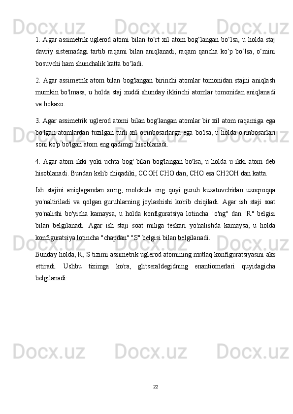 1. Agar  assimetrik uglerod atomi  bilan to‘rt  xil  atom  bog‘langan bo‘lsa,  u holda staj
davriy   sistemadagi   tartib   raqami   bilan   aniqlanadi,   raqam   qancha   ko‘p   bo‘lsa,   o‘rnini
bosuvchi ham shunchalik katta bo‘ladi.
2.   Agar   assimetrik   atom   bilan   bog'langan   birinchi   atomlar   tomonidan   stajni   aniqlash
mumkin bo'lmasa, u holda staj xuddi shunday ikkinchi atomlar tomonidan aniqlanadi
va hokazo.
3. Agar assimetrik uglerod atomi bilan bog'langan atomlar bir xil atom raqamiga ega
bo'lgan   atomlardan   tuzilgan   turli   xil   o'rinbosarlarga   ega   bo'lsa,   u   holda  o'rinbosarlari
soni ko'p bo'lgan atom eng qadimgi hisoblanadi.
4.   Agar   atom   ikki   yoki   uchta   bog'   bilan   bog'langan   bo'lsa,   u   holda   u   ikki   atom   deb
hisoblanadi. Bundan kelib chiqadiki, COOH CHO dan, CHO esa CH2OH dan katta.
Ish   stajini   aniqlagandan   so'ng,   molekula   eng   quyi   guruh   kuzatuvchidan   uzoqroqqa
yo'naltiriladi   va   qolgan   guruhlarning   joylashishi   ko'rib   chiqiladi.   Agar   ish   staji   soat
yo'nalishi   bo'yicha   kamaysa,   u   holda   konfiguratsiya   lotincha   "o'ng"   dan   "R"   belgisi
bilan   belgilanadi.   Agar   ish   staji   soat   miliga   teskari   yo'nalishda   kamaysa,   u   holda
konfiguratsiya lotincha "chapdan" "S" belgisi bilan belgilanadi.
Bunday holda, R, S tizimi assimetrik uglerod atomining mutlaq konfiguratsiyasini aks
ettiradi.   Ushbu   tizimga   ko'ra,   glitseraldegidning   enantiomerlari   quyidagicha
belgilanadi:
22 