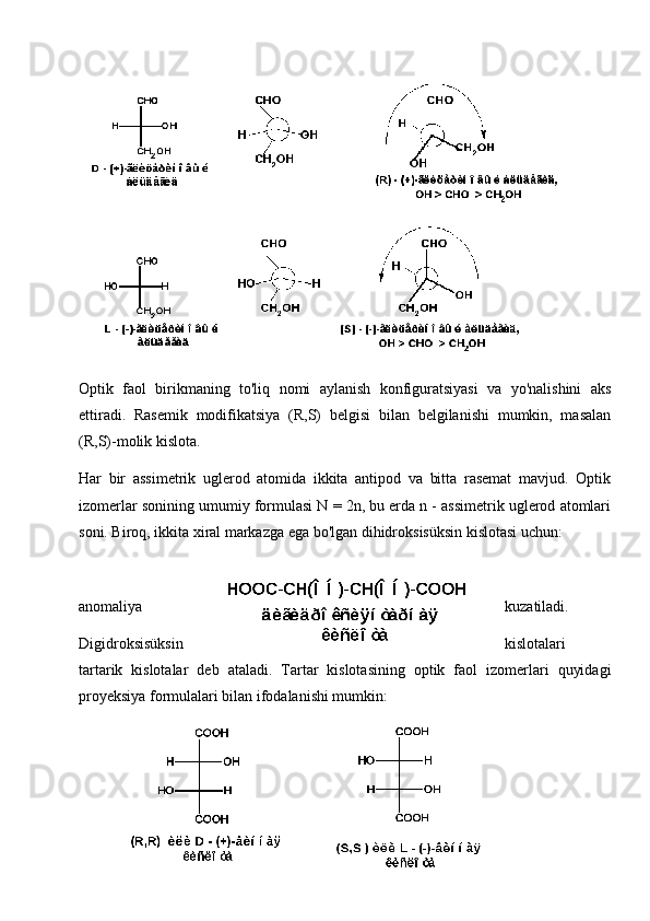 Optik   faol   birikmaning   to'liq   nomi   aylanish   konfiguratsiyasi   va   yo'nalishini   aks
ettiradi.   Rasemik   modifikatsiya   (R,S)   belgisi   bilan   belgilanishi   mumkin,   masalan
(R,S)-molik kislota.
Har   bir   assimetrik   uglerod   atomida   ikkita   antipod   va   bitta   rasemat   mavjud.   Optik
izomerlar sonining umumiy formulasi N = 2n, bu erda n - assimetrik uglerod atomlari
soni. Biroq, ikkita xiral markazga ega bo'lgan dihidroksisüksin kislotasi uchun:
anomaliya kuzatiladi.
Digidroksisüksin kislotalari
tartarik   kislotalar   deb   ataladi.   Tartar   kislotasining   optik   faol   izomerlari   quyidagi
proyeksiya formulalari bilan ifodalanishi mumkin:
23 