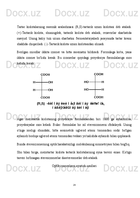 Tartar   kislotalarning   rasemik   aralashmasi   (R,S)-tartarik   uzum   kislotasi   deb   ataladi.
(+)-Tartarik   kislota,   shuningdek,   tartarik   kislota   deb   ataladi,   rezavorlar   sharbatida
mavjud.   Uning   kaliy   tuzi   uzum   sharbatini   fermentatsiyalash   jarayonida   tartar   kremi
shaklida chiqariladi. (-)-Tartarik kislota uzum kislotasidan olinadi.
Berilgan   misollar   ikkita   izomer   va   bitta   rasematni   bildiradi.   Formulaga   ko'ra,   yana
ikkita   izomer   bo'lishi   kerak.   Bu   izomerlar   quyidagi   proyeksiya   formulalariga   mos
kelishi kerak:
Agar   mezotartik   kislotaning   proyeksiya   formulalaridan   biri   1800   ga   aylantirilsa,
proyeksiyalar   mos   keladi.   Bular.   formulalar   bir   xil   stereoizomerni   ifodalaydi.   Uning
o'ziga   xosligi   shundaki,   bitta   assimetrik   uglerod   atomi   tomonidan   sodir   bo'lgan
aylanish boshqa uglerod atomi tomonidan teskari yo'nalishda aylanish bilan qoplanadi.
Bunda stereoizomerning optik harakatsizligi molekulaning simmetriyasi bilan bog'liq.
Shu   bilan   birga,   mezotartar   kislota   tartarik   kislotalarning   oyna   tasviri   emas.   Ko'zgu
tasviri bo'lmagan stereoizomerlar diastereomerlar deb ataladi.
Optik izomerlarni ajratish usullari
24 