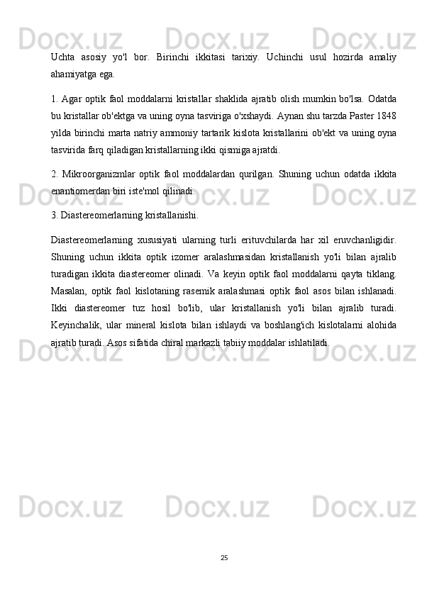 Uchta   asosiy   yo'l   bor.   Birinchi   ikkitasi   tarixiy.   Uchinchi   usul   hozirda   amaliy
ahamiyatga ega.
1. Agar optik faol  moddalarni kristallar  shaklida  ajratib olish mumkin bo'lsa. Odatda
bu kristallar ob'ektga va uning oyna tasviriga o'xshaydi. Aynan shu tarzda Paster 1848
yilda birinchi marta natriy ammoniy tartarik kislota kristallarini ob'ekt va uning oyna
tasvirida farq qiladigan kristallarning ikki qismiga ajratdi.
2.   Mikroorganizmlar   optik   faol   moddalardan   qurilgan.   Shuning   uchun   odatda   ikkita
enantiomerdan biri iste'mol qilinadi.
3. Diastereomerlarning kristallanishi.
Diastereomerlarning   xususiyati   ularning   turli   erituvchilarda   har   xil   eruvchanligidir.
Shuning   uchun   ikkita   optik   izomer   aralashmasidan   kristallanish   yo'li   bilan   ajralib
turadigan   ikkita   diastereomer   olinadi.   Va   keyin   optik   faol   moddalarni   qayta   tiklang.
Masalan,   optik   faol   kislotaning   rasemik   aralashmasi   optik   faol   asos   bilan   ishlanadi.
Ikki   diastereomer   tuz   hosil   bo'lib,   ular   kristallanish   yo'li   bilan   ajralib   turadi.
Keyinchalik,   ular   mineral   kislota   bilan   ishlaydi   va   boshlang'ich   kislotalarni   alohida
ajratib turadi. Asos sifatida chiral markazli tabiiy moddalar ishlatiladi.
25 