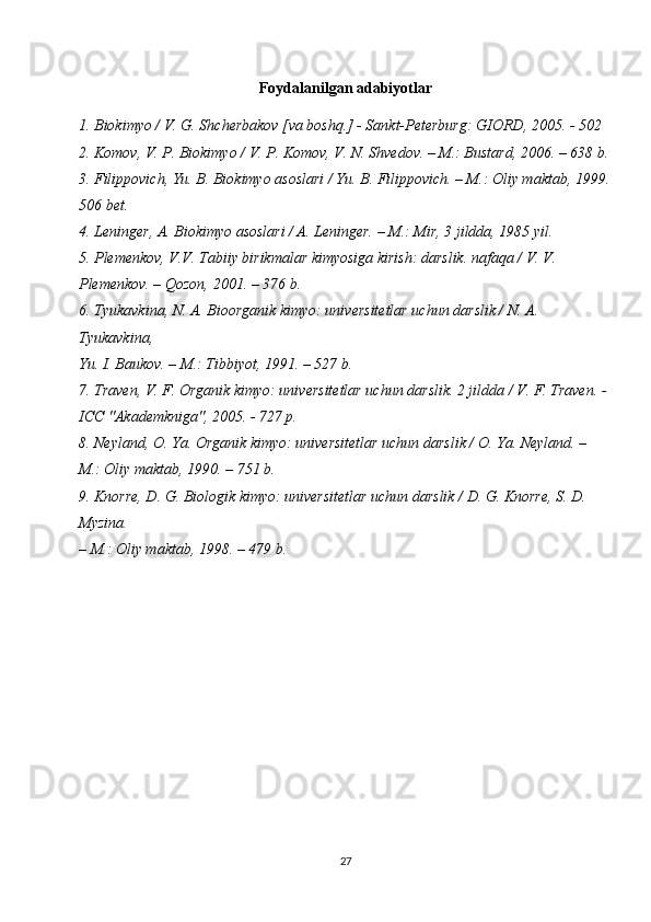 Foydalanilgan adabiyotlar
1. Biokimyo / V. G. Shcherbakov [va boshq.] - Sankt-Peterburg: GIORD, 2005. - 502 
2. Komov, V. P. Biokimyo / V. P. Komov, V. N. Shvedov. – M.: Bustard, 2006. – 638 b.
3. Filippovich, Yu. B. Biokimyo asoslari / Yu. B. Filippovich. – M.: Oliy maktab, 1999.
506 bet.
4. Leninger, A. Biokimyo asoslari / A. Leninger. – M.: Mir, 3 jildda, 1985 yil.
5. Plemenkov, V.V. Tabiiy birikmalar kimyosiga kirish: darslik. nafaqa / V. V. 
Plemenkov. – Qozon, 2001. – 376 b.
6. Tyukavkina, N. A. Bioorganik kimyo: universitetlar uchun darslik / N. A. 
Tyukavkina,
Yu. I. Baukov. – M.: Tibbiyot, 1991. – 527 b.
7. Traven, V. F. Organik kimyo: universitetlar uchun darslik. 2 jildda / V. F. Traven. - 
ICC "Akademkniga", 2005. - 727 p.
8. Neyland, O. Ya. Organik kimyo: universitetlar uchun darslik / O. Ya. Neyland. – 
M.: Oliy maktab, 1990. – 751 b.
9. Knorre, D. G. Biologik kimyo: universitetlar uchun darslik / D. G. Knorre, S. D. 
Myzina.
– M.: Oliy maktab, 1998. – 479 b.
27 