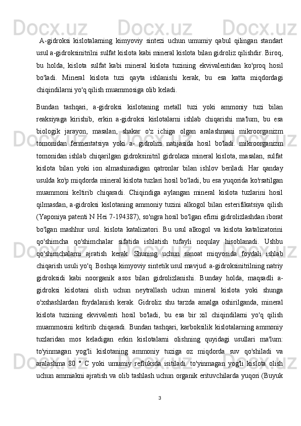   A-gidroksi   kislotalarning   kimyoviy   sintezi   uchun   umumiy   qabul   qilingan   standart
usul a-gidroksinitrilni sulfat kislota kabi mineral kislota bilan gidroliz qilishdir. Biroq,
bu   holda,   kislota   sulfat   kabi   mineral   kislota   tuzining   ekvivalentidan   ko'proq   hosil
bo'ladi.   Mineral   kislota   tuzi   qayta   ishlanishi   kerak,   bu   esa   katta   miqdordagi
chiqindilarni yo'q qilish muammosiga olib keladi.
Bundan   tashqari,   a-gidroksi   kislotaning   metall   tuzi   yoki   ammoniy   tuzi   bilan
reaksiyaga   kirishib,   erkin   a-gidroksi   kislotalarni   ishlab   chiqarishi   ma'lum,   bu   esa
biologik   jarayon,   masalan,   shakar   o'z   ichiga   olgan   aralashmani   mikroorganizm
tomonidan   fermentatsiya   yoki   a-   gidrolizi   natijasida   hosil   bo'ladi.   mikroorganizm
tomonidan   ishlab   chiqarilgan   gidroksinitril   gidrolaza   mineral   kislota,   masalan,   sulfat
kislota   bilan   yoki   ion   almashinadigan   qatronlar   bilan   ishlov   beriladi.   Har   qanday
usulda ko'p miqdorda mineral kislota tuzlari hosil bo'ladi, bu esa yuqorida ko'rsatilgan
muammoni   keltirib   chiqaradi.   Chiqindiga   aylangan   mineral   kislota   tuzlarini   hosil
qilmasdan,   a-gidroksi   kislotaning   ammoniy   tuzini   alkogol   bilan   esterifikatsiya   qilish
(Yaponiya patenti N Hei 7-194387), so'ngra hosil bo'lgan efirni gidrolizlashdan iborat
bo'lgan   mashhur   usul.   kislota   katalizatori.   Bu   usul   alkogol   va   kislota   katalizatorini
qo'shimcha   qo'shimchalar   sifatida   ishlatish   tufayli   noqulay   hisoblanadi.   Ushbu
qo'shimchalarni   ajratish   kerak.   Shuning   uchun   sanoat   miqyosida   foydali   ishlab
chiqarish usuli yo'q. Boshqa kimyoviy sintetik usul mavjud: a-gidroksinitrilning natriy
gidroksidi   kabi   noorganik   asos   bilan   gidrolizlanishi.   Bunday   holda,   maqsadli   a-
gidroksi   kislotani   olish   uchun   neytrallash   uchun   mineral   kislota   yoki   shunga
o'xshashlardan   foydalanish   kerak.   Gidroliz   shu   tarzda   amalga   oshirilganda,   mineral
kislota   tuzining   ekvivalenti   hosil   bo'ladi,   bu   esa   bir   xil   chiqindilarni   yo'q   qilish
muammosini  keltirib chiqaradi. Bundan  tashqari, karboksilik kislotalarning ammoniy
tuzlaridan   mos   keladigan   erkin   kislotalarni   olishning   quyidagi   usullari   ma'lum:
to'yinmagan   yog'li   kislotaning   ammoniy   tuziga   oz   miqdorda   suv   qo'shiladi   va
aralashma   80   °   C   yoki   umumiy   refluksda   isitiladi.   to'yinmagan   yog'li   kislota   olish
uchun ammiakni ajratish va olib tashlash uchun organik erituvchilarda yuqori (Buyuk
3 