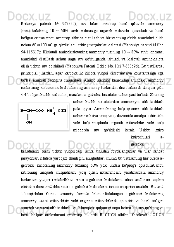 Britaniya   patenti   №   967352);   suv   bilan   azeotrop   hosil   qiluvchi   ammoniy
(met)akrilatning   10   ~   50%   suvli   eritmasiga   organik   erituvchi   qo'shiladi   va   hosil
bo'lgan eritma suvni azeotrop sifatida distillash va bir vaqtning o'zida ammiakni olish
uchun 60 ≈ 100 oC ga qizdiriladi. erkin (met)akrilat kislotasi (Yaponiya patenti N Sho
54-115317);   Kislotali   aminokislotaning   ammoniy   tuzining   10   ~   80%   suvli   eritmasi
ammiakni   distillash   uchun   unga   suv   qo'shilganda   isitiladi   va   kislotali   aminokislota
olish uchun suv qo'shiladi (Yaponiya Patenti Ochiq No. Hei 7-330696). Bu usullarda,
printsipial   jihatdan,   agar   karboksilik   kislota   yuqori   dissotsiatsiya   konstantasiga   ega
bo'lsa,   ammiak   osongina   chiqariladi.   Ammo   ularning   kamchiligi   shundaki,   ammoniy
ionlarining   karboksilik   kislotalarning   ammoniy  tuzlaridan  dissotsilanish   darajasi   pKa
< 4 bo'lgan kuchli kislotalar, masalan, a-gidroksi kislotalar uchun past bo'ladi. Shuning
uchun   kuchli   kislotalardan   ammoniyni   olib   tashlash
juda   qiyin.   Ammiakning   ko'p   qismini   olib   tashlash
uchun reaksiya uzoq vaqt davomida amalga oshirilishi
yoki   ko'p   miqdorda   organik   erituvchilar   yoki   ko'p
miqdorda   suv   qo'shilishi   kerak.   Ushbu   ixtiro
ixtirochilari   a-
gidroksi
kislotalarni   olish   uchun   yuqoridagi   uchta   usuldan   foydalanganlar   va   ular   sanoat
jarayonlari sifatida yaroqsiz ekanligini aniqladilar, chunki bu usullarning har birida a-
gidroksi   kislotaning   ammoniy   tuzining   50%   yoki   undan   ko'prog'i   qoladi.mUshbu
ixtironing   maqsadi   chiqindilarni   yo'q   qilish   muammosini   yaratmasdan,   ammoniy
tuzlaridan   yuqori   rentabellikda   erkin   a-gidroksi   kislotalarni   olish   usullarini   taqdim
etishdan iborat.mUshbu ixtiro a-gidroksi kislotalarni ishlab chiqarish usulidir. Bu usul
1-bosqichdan   iborat:   umumiy   formula   bilan   ifodalangan   a-gidroksi   kislotaning
ammoniy   tuzini   erituvchisiz   yoki   organik   erituvchilarda   qizdirish   va   hosil   bo'lgan
ammiak va suvni olib tashlash; va 2-bosqich: qolgan qismga ketma-ket suv qo'shing va
hosil   bo'lgan   aralashmani   qizdiring   bu   erda   R   C1-C6   alkilni   ifodalaydi,u   C1-C6
4
