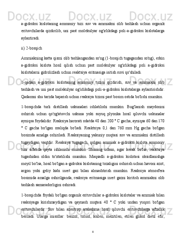 a-gidroksi   kislotaning   ammoniy   tuzi   suv   va   ammiakni   olib   tashlash   uchun   organik
erituvchilarda   qizdirilib,   uni   past   molekulyar   og'irlikdagi   poli-a-gidroksi   kislotalarga
aylantiradi.
ii) 2-bosqich
Ammiakning katta qismi olib tashlangandan so'ng (1-bosqich tugagandan so'ng), erkin
a-gidroksi   kislota   hosil   qilish   uchun   past   molekulyar   og'irlikdagi   poli   a-gidroksi
kislotalarni gidrolizlash uchun reaktsiya eritmasiga isitish suvi qo'shiladi.
1-qadam   a-gidroksi   kislotaning   ammoniy   tuzini   qizdirish,   suv   va   ammiakni   olib
tashlash va uni past molekulyar og'irlikdagi poli-a-gidroksi kislotalarga aylantirishdir.
Qadamni shu tarzda bajarish uchun reaksiya tizimi past bosim ostida bo'lishi mumkin.
1-bosqichda   turli   distillash   uskunalari   ishlatilishi   mumkin.   Bug'lanish   maydonini
oshirish   uchun   qo'zg'atuvchi   uskuna   yoki   suyuq   plyonka   hosil   qiluvchi   uskunalar
ayniqsa foydalidir. Reaksiya harorati odatda 40 dan 200 ° C gacha, ayniqsa 60 dan 170
°   C   gacha   bo'lgan   oraliqda   bo'ladi.   Reaktsiya   0,1   dan   760   mm   Hg   gacha   bo'lgan
bosimda amalga oshiriladi. Reaksiyaning yakuniy nuqtasi suv va ammiakni distillash
tugaydigan   vaqtdir.   Reaksiya   tugagach,   qolgan   ammiak   a-gidroksi   kislota   ammoniy
tuzi   sifatida   qayta   ishlanishi   mumkin.   Shuning   uchun,   agar   kerak   bo'lsa,   reaktsiya
tugashidan   oldin   to'xtatilishi   mumkin.   Maqsadli   a-gidroksi   kislotasi   oksidlanishga
moyil bo'lsa, hosil bo'lgan a-gidroksi kislotaning tozaligini oshirish uchun havoni azot,
argon   yoki   geliy   kabi   inert   gaz   bilan   almashtirish   mumkin.   Reaksiya   atmosfera
bosimida  amalga   oshirilganda,   reaksiya  eritmasiga  inert  gazni  kiritish  ammiakni  olib
tashlash samaradorligini oshiradi.
1-bosqichda foydali bo'lgan organik erituvchilar a-gidroksi kislotalar va ammiak bilan
reaksiyaga   kirishmaydigan   va   qaynash   nuqtasi   40   °   C   yoki   undan   yuqori   bo'lgan
erituvchilardir.   Suv   bilan   azeotrop   aralashma   hosil   qiluvchi   erituvchilarga   afzallik
beriladi.   Ularga   misollar:   benzol,   toluol,   ksilen,   mezitilen,   etilen   glikol   dietil   efir,
6 