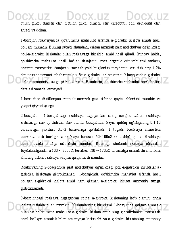 etilen   glikol   dimetil   efir,   dietilen   glikol   dimetil   efir,   diizobutil   efir,   di-n-butil   efir,
anizol va dekan.
1-bosqich   reaktsiyasida   qo'shimcha   mahsulot   sifatida   a-gidroksi   kislota   amidi   hosil
bo'lishi mumkin. Buning sababi shundaki, erigan ammiak past molekulyar og'irlikdagi
poli-a-gidroksi   kislotalar   bilan   reaksiyaga   kirishib,   amid   hosil   qiladi.   Bunday   holda,
qo'shimcha   mahsulot   hosil   bo'lish   darajasini   mos   organik   erituvchilarni   tanlash,
bosimni   pasaytirish   darajasini   sozlash   yoki   bug'lanish   maydonini   oshirish   orqali   2%
dan pastroq nazorat qilish mumkin. Bu a-gidroksi kislota amidi 2-bosqichda a-gidroksi
kislota   ammoniy   tuziga   gidrolizlanadi.   Binobarin,   qo'shimcha   mahsulot   hosil   bo'lish
darajasi yanada kamayadi.
1-bosqichda   distillangan   ammiak   ammiak   gazi   sifatida   qayta   ishlanishi   mumkin   va
yuqori qiymatga ega.
2-bosqich   -   1-bosqichdagi   reaktsiya   tugagandan   so'ng   issiqlik   uchun   reaktsiya
eritmasiga   suv   qo'shilishi.   Suv   odatda   bosqichdan   keyin   qoldiq   og'irligining   0,1-10
baravariga,   yaxshisi   0,2-3   baravariga   qo'shiladi.   1   tugadi.   Reaksiya   atmosfera
bosimida   olib   borilganda   reaksiya   harorati   50~100oS   ni   tashkil   qiladi.   Reaktsiya
bosim   ostida   amalga   oshirilishi   mumkin.   Bosimga   chidamli   reaksiya   idishidan
foydalanilganda, u 100 ~ 300oC, tercihen 120 ~ 170oC da amalga oshirilishi mumkin,
shuning uchun reaksiya vaqtini qisqartirish mumkin.
Reaksiyaning   2-bosqichida   past   molekulyar   og'irlikdagi   poli-a-gidroksi   kislotalar   a-
gidroksi   kislotaga   gidrolizlanadi.   1-bosqichda   qo'shimcha   mahsulot   sifatida   hosil
bo'lgan   a-gidroksi   kislota   amid   ham   qisman   a-gidroksi   kislota   ammoniy   tuziga
gidrolizlanadi.
2-bosqichdagi   reaksiya   tugagandan   so'ng,   a-gidroksi   kislotaning   ko'p   qismini   erkin
kislota   sifatida   olish   mumkin.   Kislotalarning   bir   qismi   1-bosqichda   qolgan   ammiak
bilan   va   qo‘shimcha   mahsulot   a-gidroksi   kislota   amidining   gidrolizlanishi   natijasida
hosil   bo‘lgan   ammiak   bilan   reaksiyaga   kirishishi   va   a-gidroksi   kislotaning   ammoniy
7 