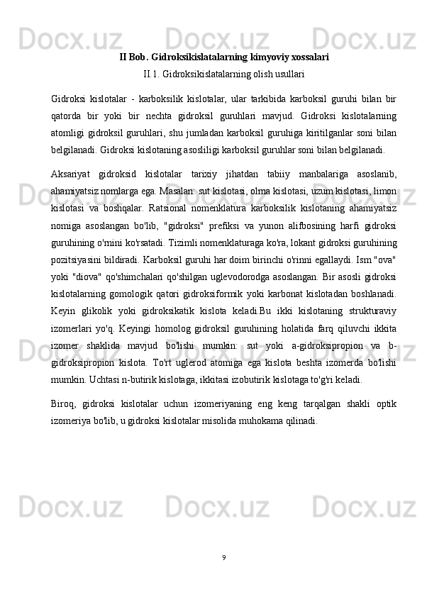 II Bob. Gidroksikislatalarning kimyoviy xossalari
II.1. Gidroksikislatalarning olish usullari
Gidroksi   kislotalar   -   karboksilik   kislotalar,   ular   tarkibida   karboksil   guruhi   bilan   bir
qatorda   bir   yoki   bir   nechta   gidroksil   guruhlari   mavjud.   Gidroksi   kislotalarning
atomligi   gidroksil   guruhlari,  shu   jumladan   karboksil   guruhiga  kiritilganlar   soni   bilan
belgilanadi. Gidroksi kislotaning asosliligi karboksil guruhlar soni bilan belgilanadi.
Aksariyat   gidroksid   kislotalar   tarixiy   jihatdan   tabiiy   manbalariga   asoslanib,
ahamiyatsiz nomlarga ega. Masalan: sut kislotasi, olma kislotasi, uzum kislotasi, limon
kislotasi   va   boshqalar.   Ratsional   nomenklatura   karboksilik   kislotaning   ahamiyatsiz
nomiga   asoslangan   bo'lib,   "gidroksi"   prefiksi   va   yunon   alifbosining   harfi   gidroksi
guruhining o'rnini ko'rsatadi. Tizimli nomenklaturaga ko'ra, lokant gidroksi guruhining
pozitsiyasini bildiradi. Karboksil guruhi har doim birinchi o'rinni egallaydi. Ism "ova"
yoki "diova" qo'shimchalari qo'shilgan uglevodorodga asoslangan. Bir asosli gidroksi
kislotalarning   gomologik   qatori   gidroksiformik   yoki   karbonat   kislotadan   boshlanadi.
Keyin   glikolik   yoki   gidroksikatik   kislota   keladi.Bu   ikki   kislotaning   strukturaviy
izomerlari   yo'q.   Keyingi   homolog   gidroksil   guruhining   holatida   farq   qiluvchi   ikkita
izomer   shaklida   mavjud   bo'lishi   mumkin:   sut   yoki   a-gidroksipropion   va   b-
gidroksipropion   kislota.   To'rt   uglerod   atomiga   ega   kislota   beshta   izomerda   bo'lishi
mumkin. Uchtasi n-butirik kislotaga, ikkitasi izobutirik kislotaga to'g'ri keladi.
Biroq,   gidroksi   kislotalar   uchun   izomeriyaning   eng   keng   tarqalgan   shakli   optik
izomeriya bo'lib, u gidroksi kislotalar misolida muhokama qilinadi.
9 