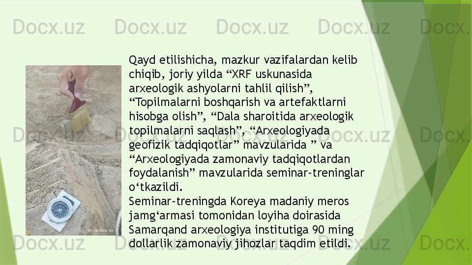 Qayd etilishicha, mazkur vazifalardan kelib 
chiqib, joriy yilda “XRF uskunasida 
arxeologik ashyolarni tahlil qilish”, 
“Topilmalarni boshqarish va artefaktlarni 
hisobga olish”, “Dala sharoitida arxeologik 
topilmalarni saqlash”, “Arxeologiyada 
geofizik tadqiqotlar” mavzularida ” va 
“Arxeologiyada zamonaviy tadqiqotlardan 
foydalanish” mavzularida seminar-treninglar 
o‘tkazildi.
Seminar-treningda Koreya madaniy meros 
jamg‘armasi tomonidan loyiha doirasida 
Samarqand arxeologiya institutiga 90 ming 
dollarlik zamonaviy jihozlar taqdim etildi.                 