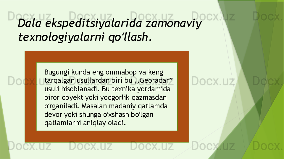 Dala ekspeditsiyalarida zamonaviy 
texnologiyalarni qo llash.ʻ
Bugungi kunda eng ommabop va keng 
tarqalgan usullardan biri bu ,,Georadar’’ 
usuli hisoblanadi. Bu texnika yordamida 
biror obyekt yoki yodgorlik qazmasdan 
o rganiladi. Masalan madaniy qatlamda 	
ʻ
devor yoki shunga o xshash bo lgan 	
ʻ ʻ
qatlamlarni aniqlay oladi.                 