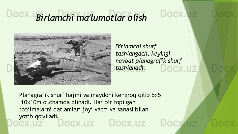 Birlamchi ma lumotlar olishʼ
Birlamchi shurf 
tashlangach, keyingi 
navbat planagrafik shurf 
tashlanadi.
Planagrafik shurf hajmi va maydoni kengroq qilib 5x5 
 10x10m o lchamda olinadi. Har bir topilgan 	
ʻ
topilmalarni qatlamlari joyi vaqti va sanasi bilan 
yozib qo yiladi.	
ʻ                 