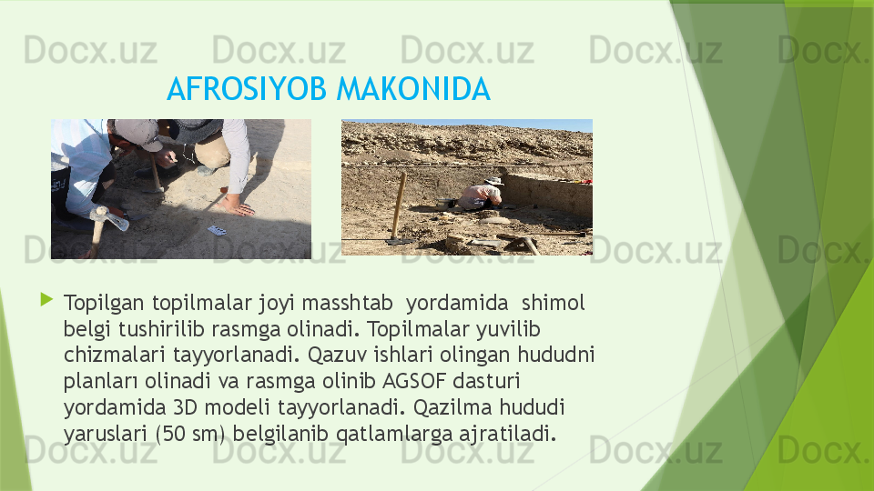 AFROSIYOB MAKONIDA 
Topilgan topilmalar joyi masshtab  yordamida  shimol 
belgi tushirilib rasmga olinadi. Topilmalar yuvilib 
chizmalari tayyorlanadi. Qazuv ishlari olingan hududni 
planları olinadi va rasmga olinib AGSOF dasturi 
yordamida 3D modeli tayyorlanadi. Qazilma hududi 
yaruslari (50 sm) belgilanib qatlamlarga ajratiladi.