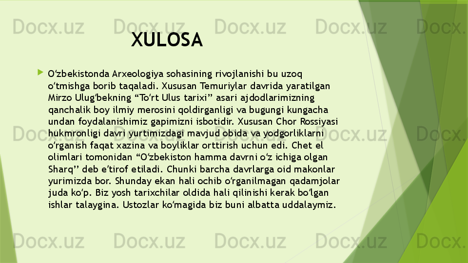 XULOSA 

O zbekistonda Arxeologiya sohasining rivojlanishi bu uzoq ʻ
o tmishga borib taqaladi. Xususan Temuriylar davrida yaratilgan  
ʻ
Mirzo Ulug bekning “To rt Ulus tarixi’’ asari ajdodlarimizning 	
ʻ ʻ
qanchalik boy ilmiy merosini qoldirganligi va bugungi kungacha 
undan foydalanishimiz gapimizni isbotidir. Xususan Chor Rossiyasi 
hukmronligi davri yurtimizdagi mavjud obida va yodgorliklarni 
o rganish faqat xazina va boyliklar orttirish uchun edi. Chet el 	
ʻ
olimlari tomonidan “O zbekiston hamma davrni o z ichiga olgan 	
ʻ ʻ
Sharq’’ deb e tirof etiladi. Chunki barcha davrlarga oid makonlar 	
ʼ
yurimizda bor. Shunday ekan hali ochib o rganilmagan qadamjolar 	
ʻ
juda ko p. Biz yosh tarixchilar oldida hali qilinishi kerak bo lgan 	
ʻ ʻ
ishlar talaygina. Ustozlar ko magida biz buni albatta uddalaymiz.	
ʻ                 