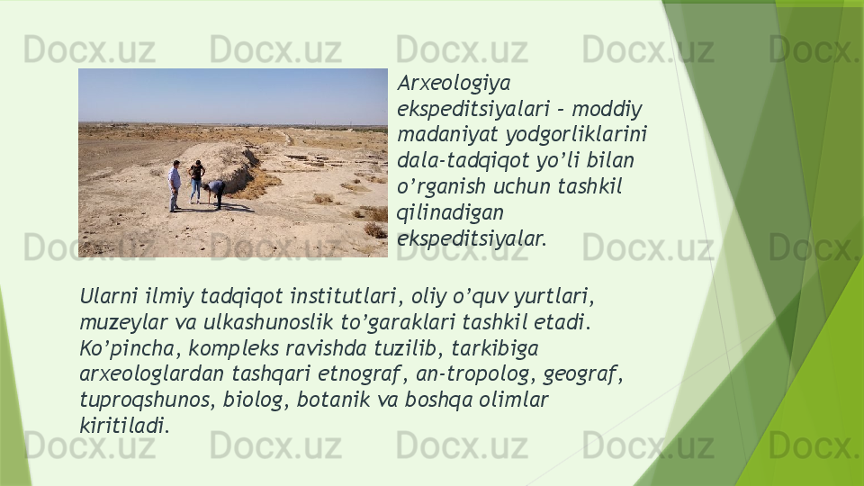 Arxeologiya 
ekspeditsiyalari – moddiy 
madaniyat yodgorliklarini 
dala-tadqiqot yo’li bilan 
o’rganish uchun tashkil 
qilinadigan 
ekspeditsiyalar.
Ularni ilmiy tadqiqot institutlari, oliy o’quv yurtlari, 
muzeylar va ulkashunoslik to’garaklari tashkil etadi. 
Ko’pincha, kompleks ravishda tuzilib, tarkibiga 
arxeologlardan tashqari etnograf, an-tropolog, geograf, 
tuproqshunos, biolog, botanik va boshqa olimlar 
kiritiladi.                  