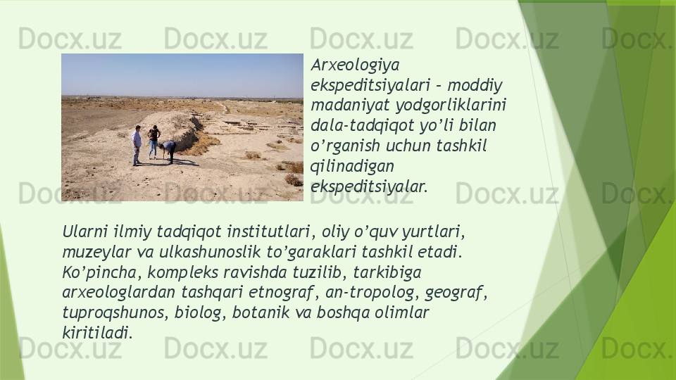 Arxeologiya 
ekspeditsiyalari – moddiy 
madaniyat yodgorliklarini 
dala-tadqiqot yo’li bilan 
o’rganish uchun tashkil 
qilinadigan 
ekspeditsiyalar.
Ularni ilmiy tadqiqot institutlari, oliy o’quv yurtlari, 
muzeylar va ulkashunoslik to’garaklari tashkil etadi. 
Ko’pincha, kompleks ravishda tuzilib, tarkibiga 
arxeologlardan tashqari etnograf, an-tropolog, geograf, 
tuproqshunos, biolog, botanik va boshqa olimlar 
kiritiladi.