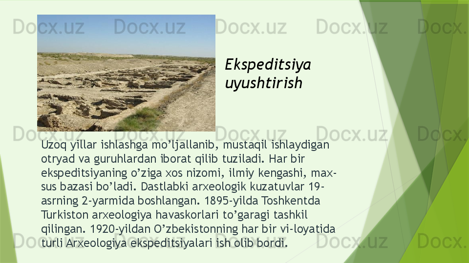 Uzoq yillar ishlashga mo’ljallanib, mustaqil ishlaydigan 
otryad va guruhlardan iborat qilib tuziladi. Har bir 
ekspeditsiyaning o’ziga xos nizomi, ilmiy kengashi, max-
sus bazasi bo’ladi. Dastlabki arxeologik kuzatuvlar 19-
asrning 2-yarmida boshlangan. 1895-yilda Toshkentda 
Turkiston arxeologiya havaskorlari to’garagi tashkil 
qilingan. 1920-yildan O’zbekistonning har bir vi-loyatida 
turli Arxeologiya ekspeditsiyalari ish olib bordi. Ekspeditsiya 
uyushtirish                  