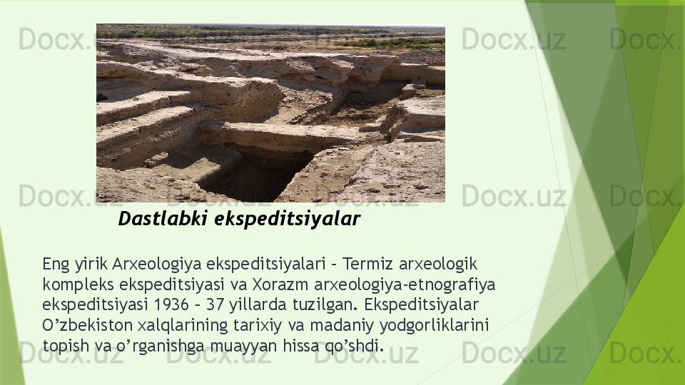 Eng yirik Arxeologiya ekspeditsiyalari – Termiz arxeologik 
kompleks ekspeditsiyasi va Xorazm arxeologiya-etnografiya 
ekspeditsiyasi 1936 – 37 yillarda tuzilgan. Ekspeditsiyalar 
O’zbekiston xalqlarining tarixiy va madaniy yodgorliklarini 
topish va o’rganishga muayyan hissa qo’shdi. Dastlabki ekspeditsiyalar                 