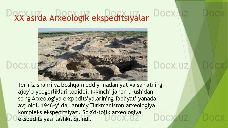 Termiz shahri va boshqa moddiy madaniyat va san'atning 
ajoyib yodgorliklari topiddi. Ikkinchi jahon urushidan 
so'ng Arxeologiya ekspeditsiyalarining faoliyati yanada 
avj oldi. 1946-yilda Janubiy Turkmaniston arxeologiya 
kompleks ekspeditsiyasi, So'g'd-tojik arxeologiya 
ekspeditsiyasi tashkil qilindi.XX asrda Arxeologik ekspeditsiyalar                  